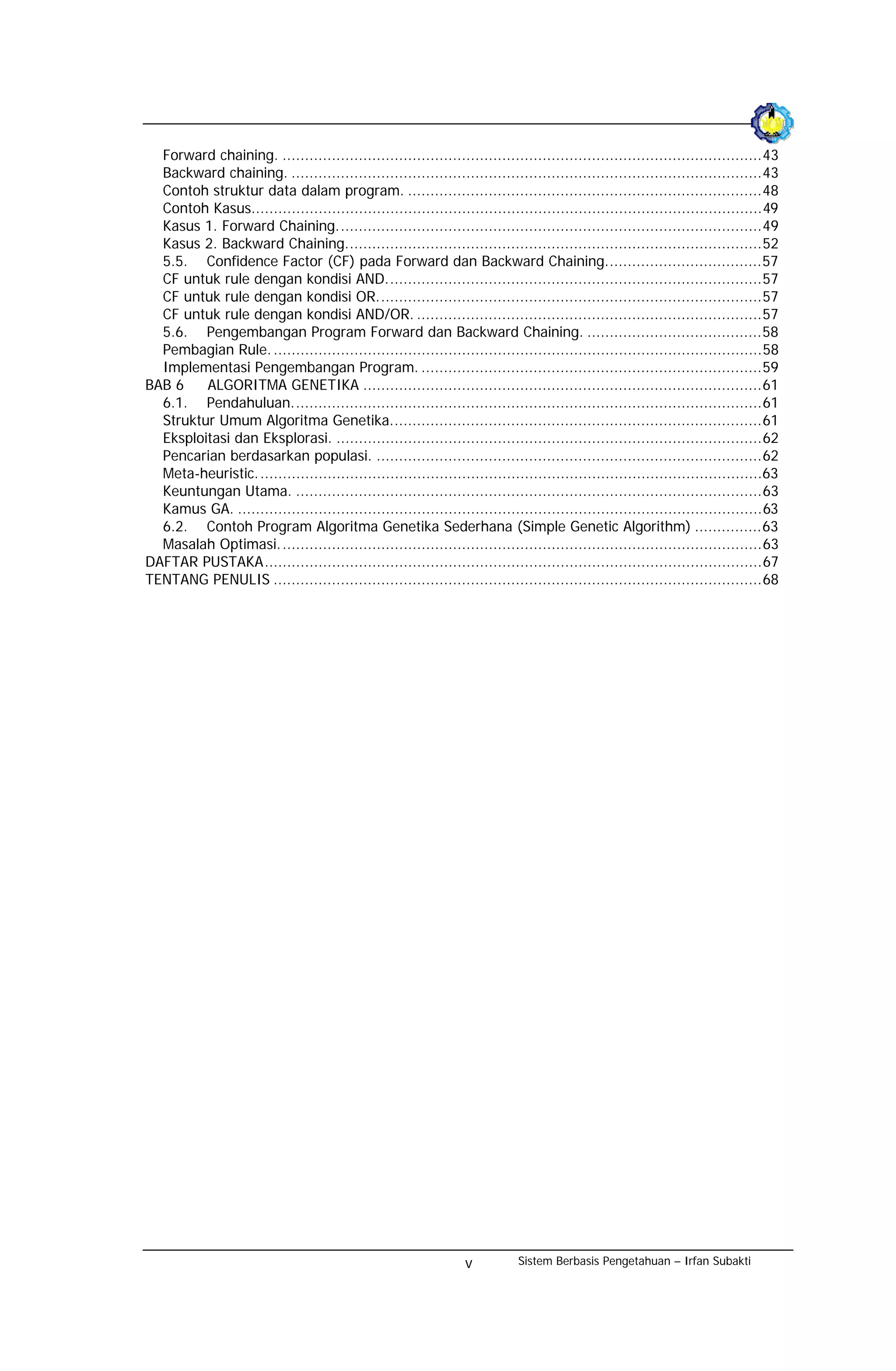 Forward chaining. ...........................................................................................................43
  Backward chaining. .........................................................................................................43
  Contoh struktur data dalam program. ...............................................................................48
  Contoh Kasus..................................................................................................................49
  Kasus 1. Forward Chaining...............................................................................................49
  Kasus 2. Backward Chaining.............................................................................................52
  5.5. Confidence Factor (CF) pada Forward dan Backward Chaining...................................57
  CF untuk rule dengan kondisi AND....................................................................................57
  CF untuk rule dengan kondisi OR......................................................................................57
  CF untuk rule dengan kondisi AND/OR. .............................................................................57
  5.6. Pengembangan Program Forward dan Backward Chaining. .......................................58
  Pembagian Rule. .............................................................................................................58
  Implementasi Pengembangan Program. ............................................................................59
BAB 6    ALGORITMA GENETIKA .........................................................................................61
  6.1. Pendahuluan.........................................................................................................61
  Struktur Umum Algoritma Genetika...................................................................................61
  Eksploitasi dan Eksplorasi. ...............................................................................................62
  Pencarian berdasarkan populasi. ......................................................................................62
  Meta-heuristic.................................................................................................................63
  Keuntungan Utama. ........................................................................................................63
  Kamus GA. .....................................................................................................................63
  6.2. Contoh Program Algoritma Genetika Sederhana (Simple Genetic Algorithm) ...............63
  Masalah Optimasi............................................................................................................63
DAFTAR PUSTAKA...............................................................................................................67
TENTANG PENULIS .............................................................................................................68




                                                                  v          Sistem Berbasis Pengetahuan – Irfan Subakti
 
