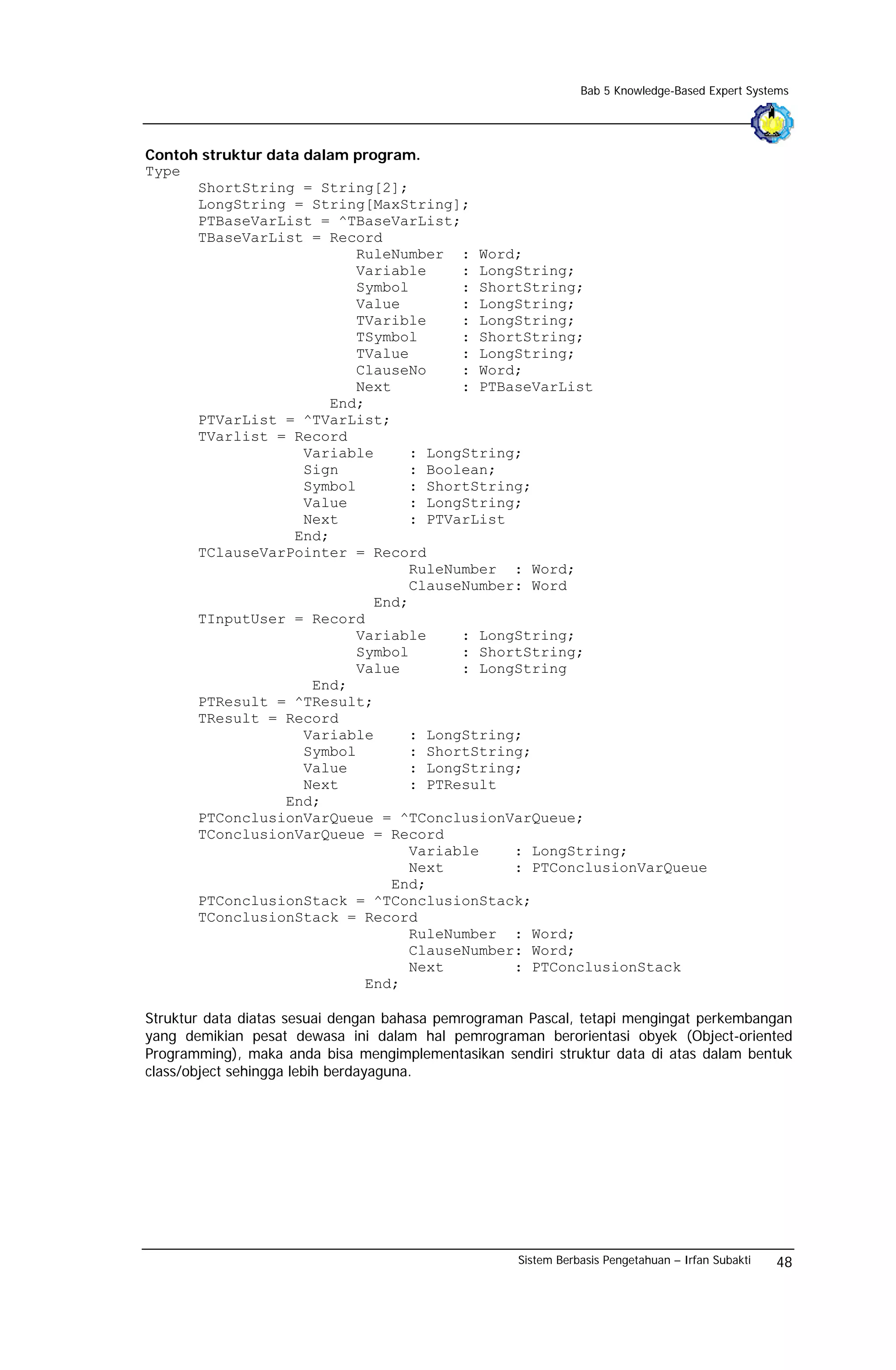 Bab 5 Knowledge-Based Expert Systems




Contoh struktur data dalam program.
Type
      ShortString = String[2];
      LongString = String[MaxString];
      PTBaseVarList = ^TBaseVarList;
      TBaseVarList = Record
                           RuleNumber : Word;
                           Variable     : LongString;
                           Symbol       : ShortString;
                           Value        : LongString;
                           TVarible     : LongString;
                           TSymbol      : ShortString;
                           TValue       : LongString;
                           ClauseNo     : Word;
                           Next         : PTBaseVarList
                        End;
      PTVarList = ^TVarList;
      TVarlist = Record
                     Variable     : LongString;
                     Sign         : Boolean;
                     Symbol       : ShortString;
                     Value        : LongString;
                     Next         : PTVarList
                   End;
      TClauseVarPointer = Record
                                  RuleNumber : Word;
                                  ClauseNumber: Word
                              End;
      TInputUser = Record
                           Variable     : LongString;
                           Symbol       : ShortString;
                           Value        : LongString
                      End;
      PTResult = ^TResult;
      TResult = Record
                     Variable     : LongString;
                     Symbol       : ShortString;
                     Value        : LongString;
                     Next         : PTResult
                  End;
      PTConclusionVarQueue = ^TConclusionVarQueue;
      TConclusionVarQueue = Record
                                  Variable    : LongString;
                                  Next        : PTConclusionVarQueue
                                End;
      PTConclusionStack = ^TConclusionStack;
      TConclusionStack = Record
                                  RuleNumber : Word;
                                  ClauseNumber: Word;
                                  Next        : PTConclusionStack
                            End;

Struktur data diatas sesuai dengan bahasa pemrograman Pascal, tetapi mengingat perkembangan
yang demikian pesat dewasa ini dalam hal pemrograman berorientasi obyek (Object-oriented
Programming), maka anda bisa mengimplementasikan sendiri struktur data di atas dalam bentuk
class/object sehingga lebih berdayaguna.




                                                    Sistem Berbasis Pengetahuan – Irfan Subakti   48
 