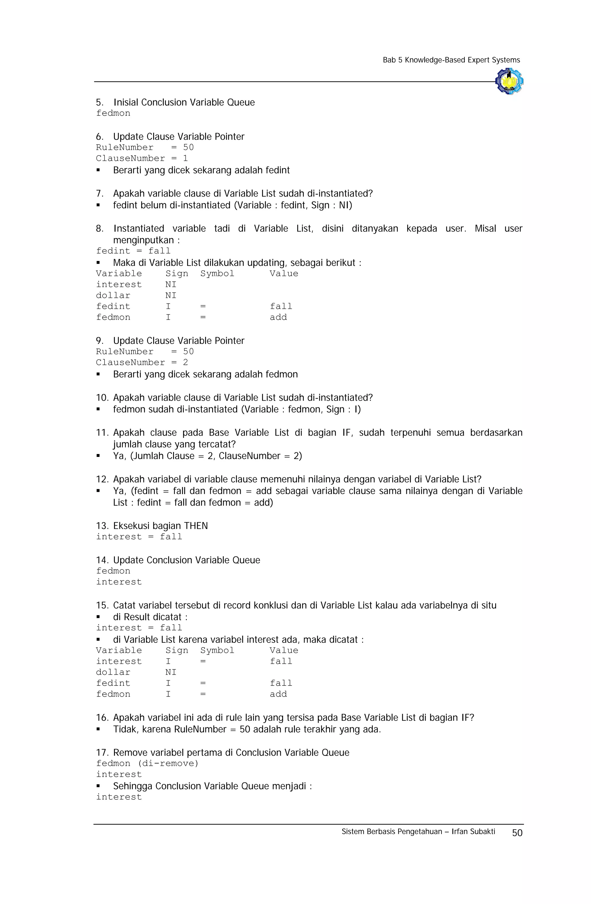 Bab 5 Knowledge-Based Expert Systems




5. Inisial Conclusion Variable Queue
fedmon

6. Update Clause Variable Pointer
RuleNumber       = 50
ClauseNumber = 1
   Berarti yang dicek sekarang adalah fedint

7. Apakah variable clause di Variable List sudah di-instantiated?
   fedint belum di-instantiated (Variable : fedint, Sign : NI)

8. Instantiated variable tadi di Variable List, disini ditanyakan kepada user. Misal user
   menginputkan :
fedint = fall
   Maka di Variable List dilakukan updating, sebagai berikut :
Variable       Sign Symbol             Value
interest       NI
dollar         NI
fedint         I        =              fall
fedmon         I        =              add

9. Update Clause Variable Pointer
RuleNumber       = 50
ClauseNumber = 2
   Berarti yang dicek sekarang adalah fedmon

10. Apakah variable clause di Variable List sudah di-instantiated?
    fedmon sudah di-instantiated (Variable : fedmon, Sign : I)

11. Apakah clause pada Base Variable List di bagian IF, sudah terpenuhi semua berdasarkan
    jumlah clause yang tercatat?
    Ya, (Jumlah Clause = 2, ClauseNumber = 2)

12. Apakah variabel di variable clause memenuhi nilainya dengan variabel di Variable List?
    Ya, (fedint = fall dan fedmon = add sebagai variable clause sama nilainya dengan di Variable
    List : fedint = fall dan fedmon = add)

13. Eksekusi bagian THEN
interest = fall

14. Update Conclusion Variable Queue
fedmon
interest

15. Catat variabel tersebut di record konklusi dan di Variable List kalau ada variabelnya di situ
    di Result dicatat :
interest = fall
    di Variable List karena variabel interest ada, maka dicatat :
Variable         Sign Symbol               Value
interest         I        =                fall
dollar           NI
fedint           I        =                fall
fedmon           I        =                add

16. Apakah variabel ini ada di rule lain yang tersisa pada Base Variable List di bagian IF?
    Tidak, karena RuleNumber = 50 adalah rule terakhir yang ada.

17. Remove variabel pertama di Conclusion Variable Queue
fedmon (di-remove)
interest
    Sehingga Conclusion Variable Queue menjadi :
interest


                                                           Sistem Berbasis Pengetahuan – Irfan Subakti   50
 