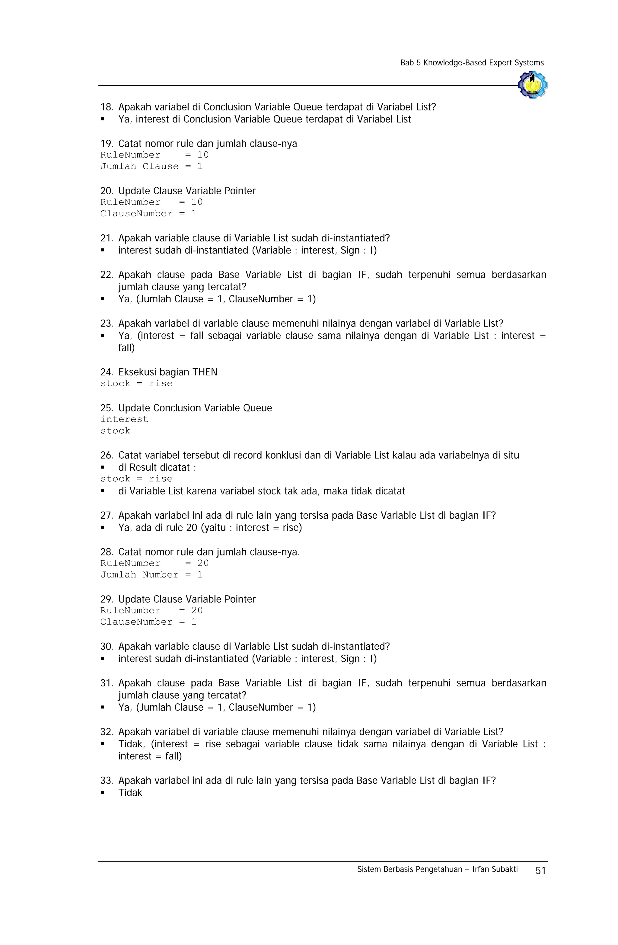 Bab 5 Knowledge-Based Expert Systems




18. Apakah variabel di Conclusion Variable Queue terdapat di Variabel List?
    Ya, interest di Conclusion Variable Queue terdapat di Variabel List

19. Catat nomor rule dan jumlah clause-nya
RuleNumber        = 10
Jumlah Clause = 1

20. Update Clause Variable Pointer
RuleNumber      = 10
ClauseNumber = 1

21. Apakah variable clause di Variable List sudah di-instantiated?
    interest sudah di-instantiated (Variable : interest, Sign : I)

22. Apakah clause pada Base Variable List di bagian IF, sudah terpenuhi semua berdasarkan
    jumlah clause yang tercatat?
    Ya, (Jumlah Clause = 1, ClauseNumber = 1)

23. Apakah variabel di variable clause memenuhi nilainya dengan variabel di Variable List?
    Ya, (interest = fall sebagai variable clause sama nilainya dengan di Variable List : interest =
    fall)

24. Eksekusi bagian THEN
stock = rise

25. Update Conclusion Variable Queue
interest
stock

26. Catat variabel tersebut di record konklusi dan di Variable List kalau ada variabelnya di situ
    di Result dicatat :
stock = rise
    di Variable List karena variabel stock tak ada, maka tidak dicatat

27. Apakah variabel ini ada di rule lain yang tersisa pada Base Variable List di bagian IF?
    Ya, ada di rule 20 (yaitu : interest = rise)

28. Catat nomor rule dan jumlah clause-nya.
RuleNumber        = 20
Jumlah Number = 1

29. Update Clause Variable Pointer
RuleNumber      = 20
ClauseNumber = 1

30. Apakah variable clause di Variable List sudah di-instantiated?
    interest sudah di-instantiated (Variable : interest, Sign : I)

31. Apakah clause pada Base Variable List di bagian IF, sudah terpenuhi semua berdasarkan
    jumlah clause yang tercatat?
    Ya, (Jumlah Clause = 1, ClauseNumber = 1)

32. Apakah variabel di variable clause memenuhi nilainya dengan variabel di Variable List?
    Tidak, (interest = rise sebagai variable clause tidak sama nilainya dengan di Variable List :
    interest = fall)

33. Apakah variabel ini ada di rule lain yang tersisa pada Base Variable List di bagian IF?
    Tidak




                                                           Sistem Berbasis Pengetahuan – Irfan Subakti   51
 