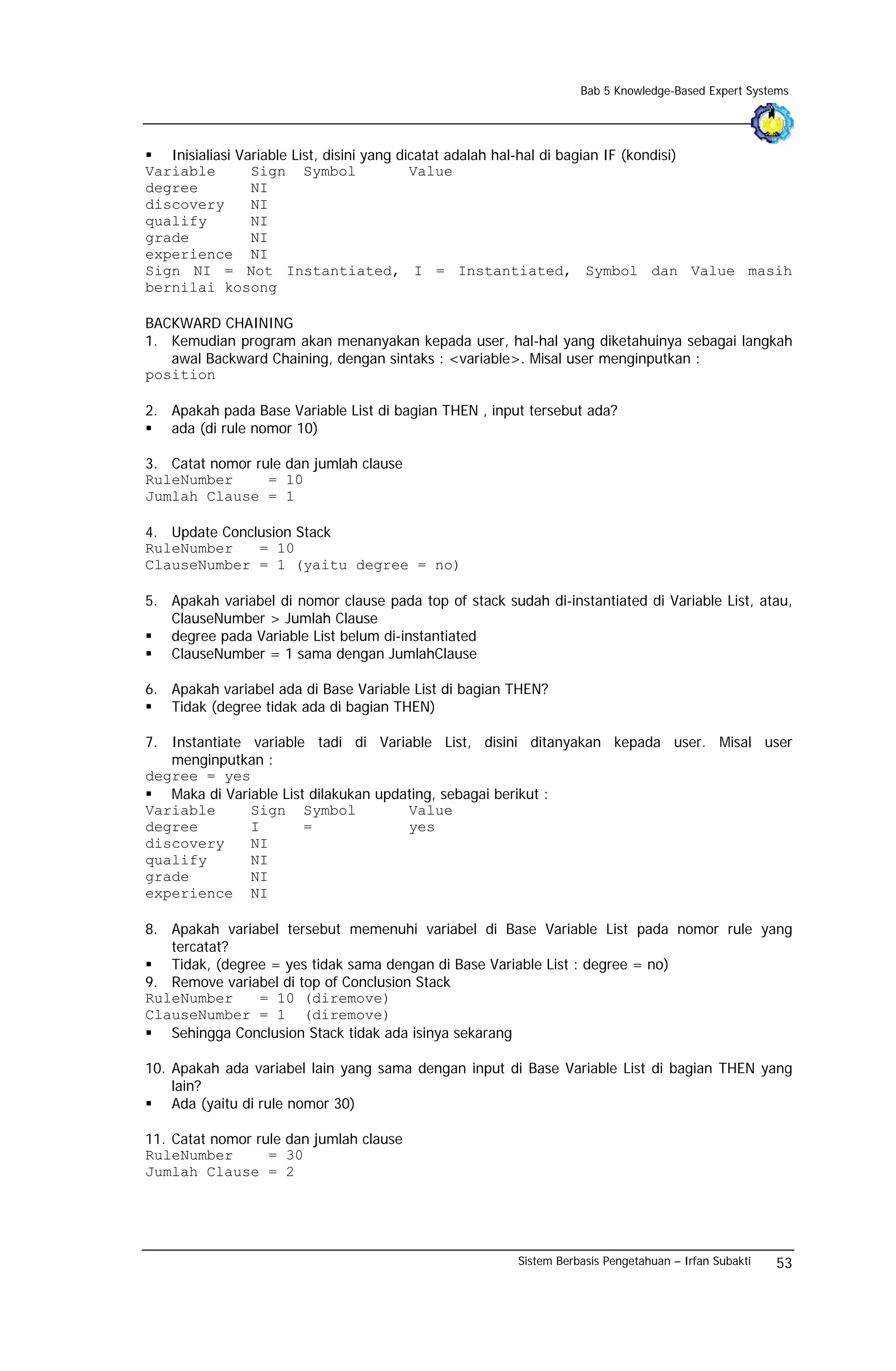 Bab 5 Knowledge-Based Expert Systems




   Inisialiasi Variable List, disini yang dicatat adalah hal-hal di bagian IF (kondisi)
Variable         Sign Symbol                Value
degree           NI
discovery        NI
qualify          NI
grade            NI
experience NI
Sign NI = Not Instantiated, I = Instantiated, Symbol dan Value masih
bernilai kosong

BACKWARD CHAINING
1. Kemudian program akan menanyakan kepada user, hal-hal yang diketahuinya sebagai langkah
   awal Backward Chaining, dengan sintaks : <variable>. Misal user menginputkan :
position

2. Apakah pada Base Variable List di bagian THEN , input tersebut ada?
   ada (di rule nomor 10)

3. Catat nomor rule dan jumlah clause
RuleNumber       = 10
Jumlah Clause = 1

4. Update Conclusion Stack
RuleNumber     = 10
ClauseNumber = 1 (yaitu degree = no)

5. Apakah variabel di nomor clause pada top of stack sudah di-instantiated di Variable List, atau,
   ClauseNumber > Jumlah Clause
   degree pada Variable List belum di-instantiated
   ClauseNumber = 1 sama dengan JumlahClause

6. Apakah variabel ada di Base Variable List di bagian THEN?
   Tidak (degree tidak ada di bagian THEN)

7. Instantiate variable tadi di Variable List, disini ditanyakan kepada user. Misal user
   menginputkan :
degree = yes
   Maka di Variable List dilakukan updating, sebagai berikut :
Variable       Sign Symbol             Value
degree         I        =              yes
discovery      NI
qualify        NI
grade          NI
experience NI

8. Apakah variabel tersebut memenuhi variabel di Base Variable List pada nomor rule yang
   tercatat?
   Tidak, (degree = yes tidak sama dengan di Base Variable List : degree = no)
9. Remove variabel di top of Conclusion Stack
RuleNumber      = 10 (diremove)
ClauseNumber = 1 (diremove)
   Sehingga Conclusion Stack tidak ada isinya sekarang

10. Apakah ada variabel lain yang sama dengan input di Base Variable List di bagian THEN yang
    lain?
    Ada (yaitu di rule nomor 30)

11. Catat nomor rule dan jumlah clause
RuleNumber        = 30
Jumlah Clause = 2




                                                        Sistem Berbasis Pengetahuan – Irfan Subakti   53
 