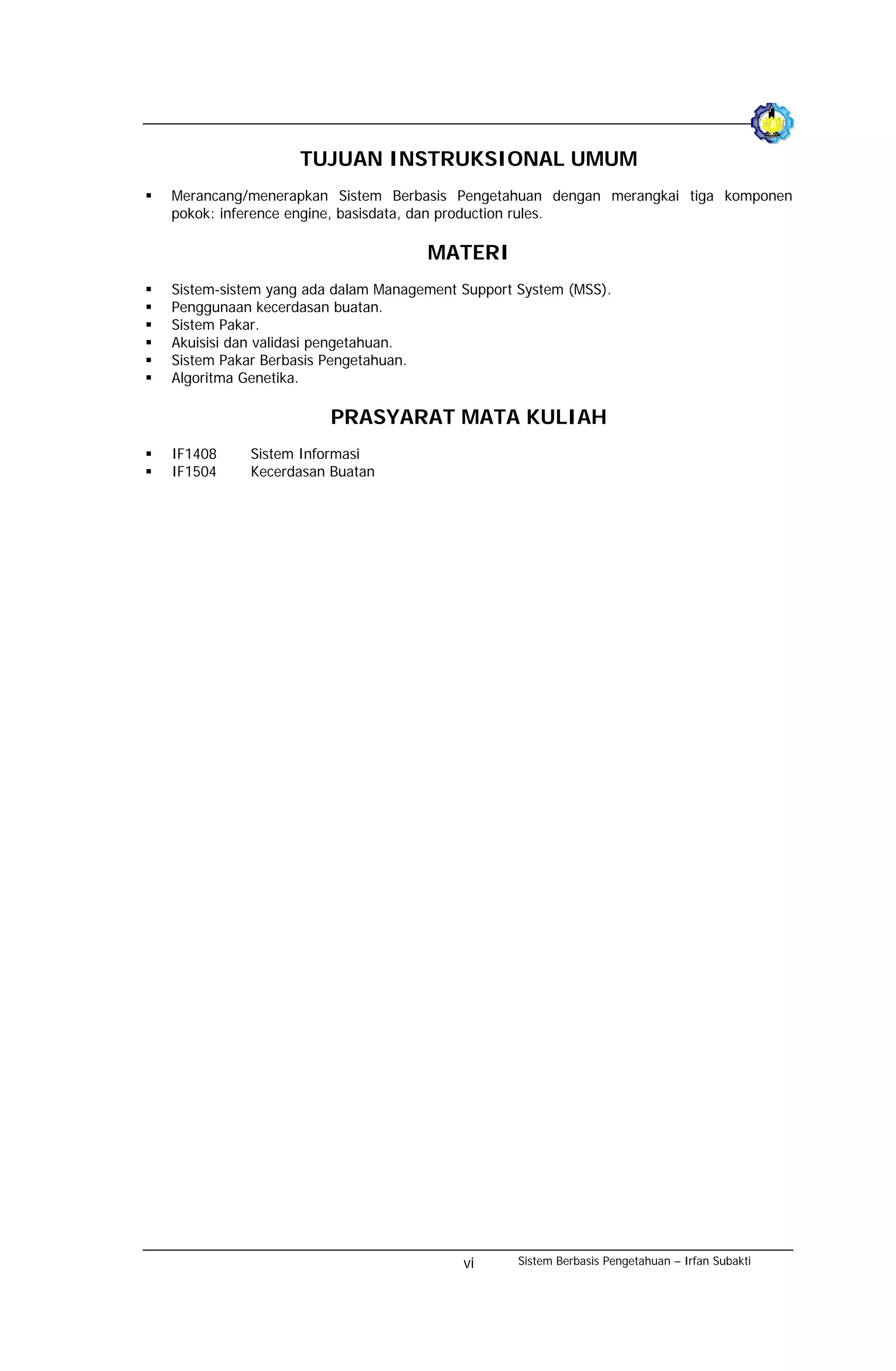 TUJUAN INSTRUKSIONAL UMUM
Merancang/menerapkan Sistem Berbasis Pengetahuan dengan merangkai tiga komponen
pokok: inference engine, basisdata, dan production rules.

                                   MATERI
Sistem-sistem yang ada dalam Management Support System (MSS).
Penggunaan kecerdasan buatan.
Sistem Pakar.
Akuisisi dan validasi pengetahuan.
Sistem Pakar Berbasis Pengetahuan.
Algoritma Genetika.

                      PRASYARAT MATA KULIAH
IF1408    Sistem Informasi
IF1504    Kecerdasan Buatan




                                        vi      Sistem Berbasis Pengetahuan – Irfan Subakti
 