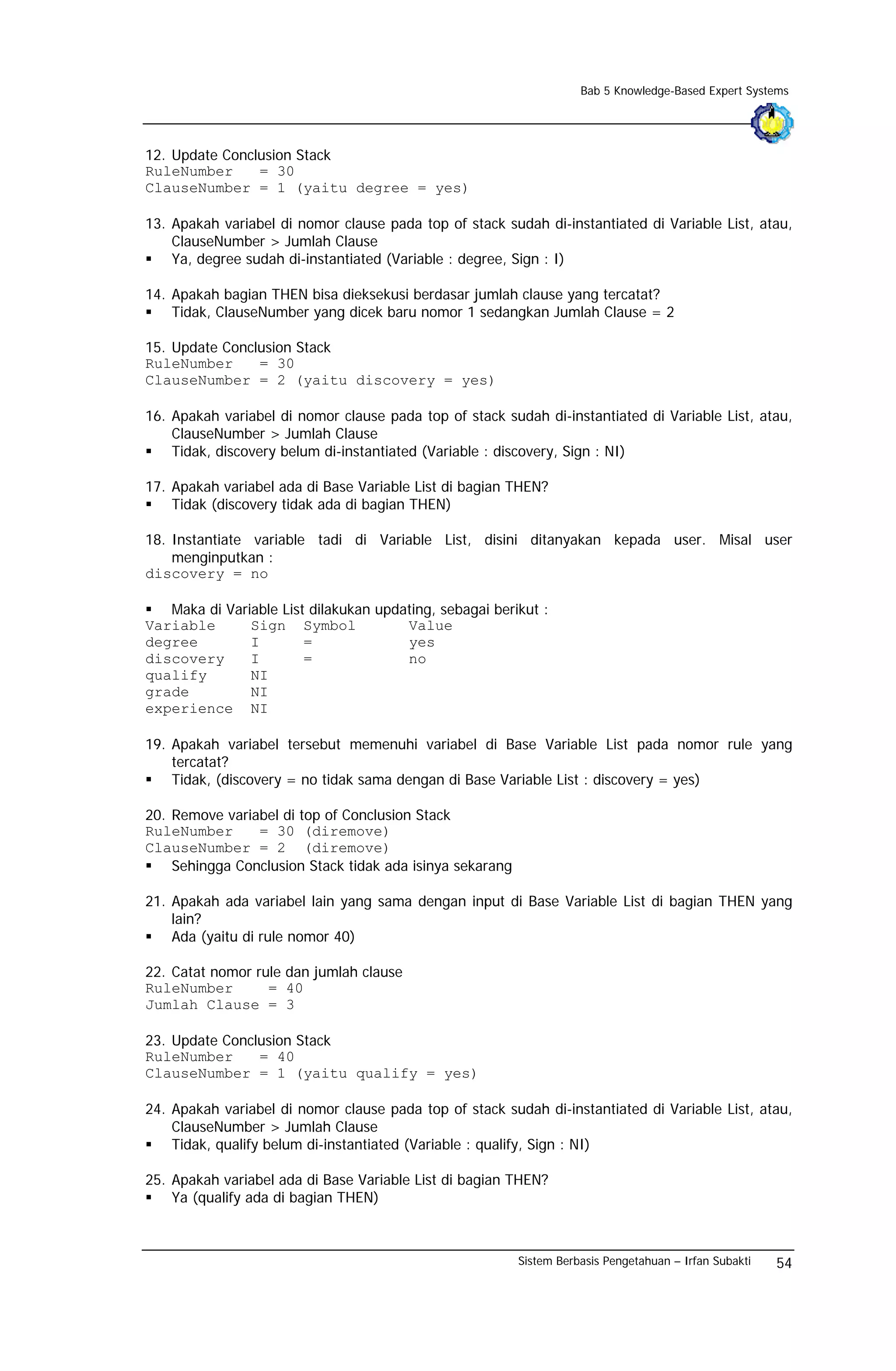 Bab 5 Knowledge-Based Expert Systems




12. Update Conclusion Stack
RuleNumber      = 30
ClauseNumber = 1 (yaitu degree = yes)

13. Apakah variabel di nomor clause pada top of stack sudah di-instantiated di Variable List, atau,
    ClauseNumber > Jumlah Clause
    Ya, degree sudah di-instantiated (Variable : degree, Sign : I)

14. Apakah bagian THEN bisa dieksekusi berdasar jumlah clause yang tercatat?
    Tidak, ClauseNumber yang dicek baru nomor 1 sedangkan Jumlah Clause = 2

15. Update Conclusion Stack
RuleNumber      = 30
ClauseNumber = 2 (yaitu discovery = yes)

16. Apakah variabel di nomor clause pada top of stack sudah di-instantiated di Variable List, atau,
    ClauseNumber > Jumlah Clause
    Tidak, discovery belum di-instantiated (Variable : discovery, Sign : NI)

17. Apakah variabel ada di Base Variable List di bagian THEN?
    Tidak (discovery tidak ada di bagian THEN)

18. Instantiate variable tadi di Variable List, disini ditanyakan kepada user. Misal user
    menginputkan :
discovery = no

   Maka di Variable List dilakukan updating, sebagai berikut :
Variable       Sign Symbol             Value
degree         I        =              yes
discovery      I        =              no
qualify        NI
grade          NI
experience NI

19. Apakah variabel tersebut memenuhi variabel di Base Variable List pada nomor rule yang
    tercatat?
    Tidak, (discovery = no tidak sama dengan di Base Variable List : discovery = yes)

20. Remove variabel di top of Conclusion Stack
RuleNumber      = 30 (diremove)
ClauseNumber = 2 (diremove)
    Sehingga Conclusion Stack tidak ada isinya sekarang

21. Apakah ada variabel lain yang sama dengan input di Base Variable List di bagian THEN yang
    lain?
    Ada (yaitu di rule nomor 40)

22. Catat nomor rule dan jumlah clause
RuleNumber        = 40
Jumlah Clause = 3

23. Update Conclusion Stack
RuleNumber      = 40
ClauseNumber = 1 (yaitu qualify = yes)

24. Apakah variabel di nomor clause pada top of stack sudah di-instantiated di Variable List, atau,
    ClauseNumber > Jumlah Clause
    Tidak, qualify belum di-instantiated (Variable : qualify, Sign : NI)

25. Apakah variabel ada di Base Variable List di bagian THEN?
    Ya (qualify ada di bagian THEN)



                                                          Sistem Berbasis Pengetahuan – Irfan Subakti   54
 