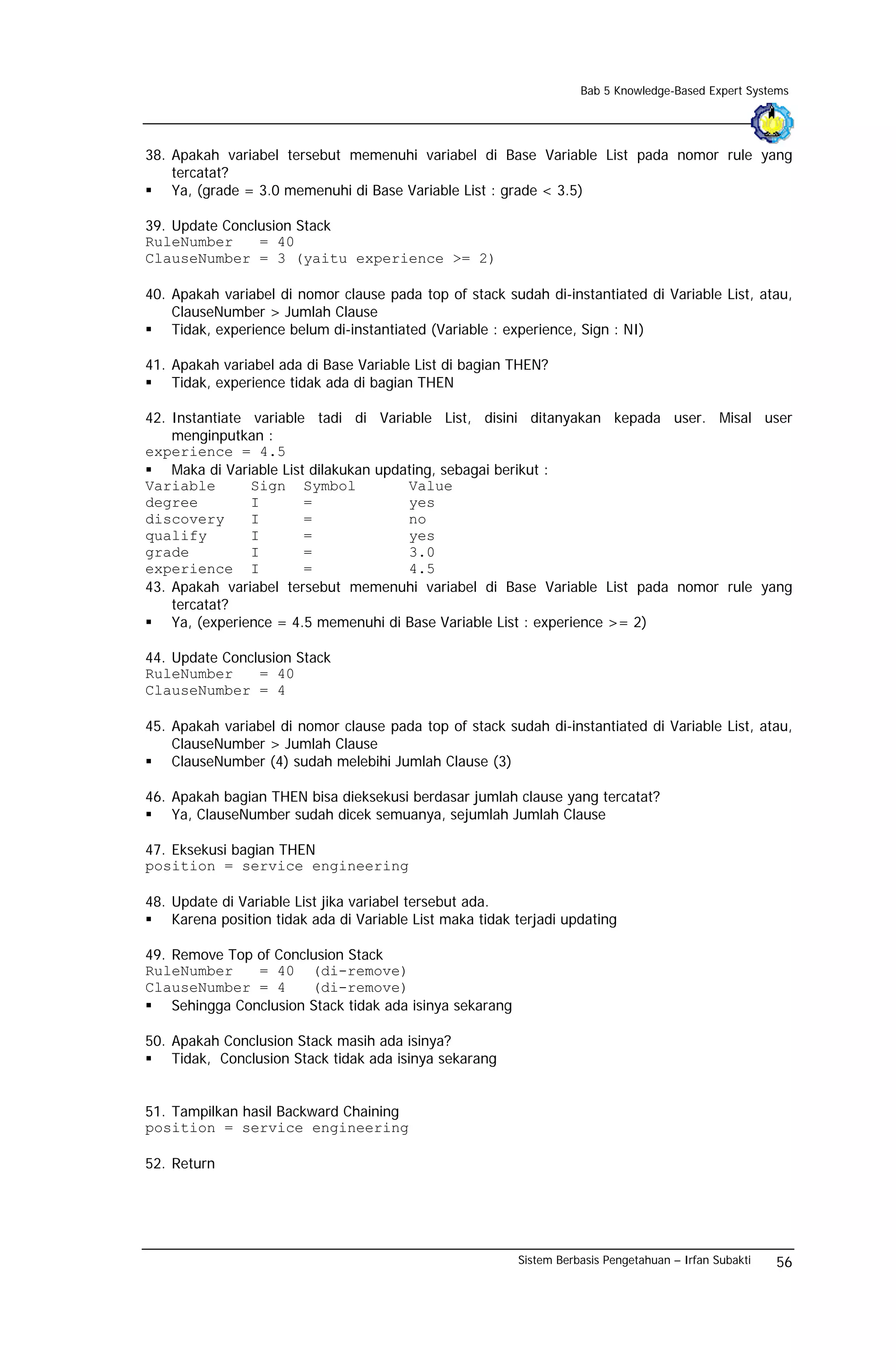 Bab 5 Knowledge-Based Expert Systems




38. Apakah variabel tersebut memenuhi variabel di Base Variable List pada nomor rule yang
    tercatat?
    Ya, (grade = 3.0 memenuhi di Base Variable List : grade < 3.5)

39. Update Conclusion Stack
RuleNumber      = 40
ClauseNumber = 3 (yaitu experience >= 2)

40. Apakah variabel di nomor clause pada top of stack sudah di-instantiated di Variable List, atau,
    ClauseNumber > Jumlah Clause
    Tidak, experience belum di-instantiated (Variable : experience, Sign : NI)

41. Apakah variabel ada di Base Variable List di bagian THEN?
    Tidak, experience tidak ada di bagian THEN

42. Instantiate variable tadi di Variable List, disini ditanyakan kepada user. Misal user
    menginputkan :
experience = 4.5
    Maka di Variable List dilakukan updating, sebagai berikut :
Variable        Sign Symbol             Value
degree          I        =              yes
discovery       I        =              no
qualify         I        =              yes
grade           I        =              3.0
experience I             =              4.5
43. Apakah variabel tersebut memenuhi variabel di Base Variable List pada nomor rule yang
    tercatat?
    Ya, (experience = 4.5 memenuhi di Base Variable List : experience >= 2)

44. Update Conclusion Stack
RuleNumber      = 40
ClauseNumber = 4

45. Apakah variabel di nomor clause pada top of stack sudah di-instantiated di Variable List, atau,
    ClauseNumber > Jumlah Clause
    ClauseNumber (4) sudah melebihi Jumlah Clause (3)

46. Apakah bagian THEN bisa dieksekusi berdasar jumlah clause yang tercatat?
    Ya, ClauseNumber sudah dicek semuanya, sejumlah Jumlah Clause

47. Eksekusi bagian THEN
position = service engineering

48. Update di Variable List jika variabel tersebut ada.
    Karena position tidak ada di Variable List maka tidak terjadi updating

49. Remove Top of Conclusion Stack
RuleNumber      = 40 (di-remove)
ClauseNumber = 4        (di-remove)
    Sehingga Conclusion Stack tidak ada isinya sekarang

50. Apakah Conclusion Stack masih ada isinya?
    Tidak, Conclusion Stack tidak ada isinya sekarang


51. Tampilkan hasil Backward Chaining
position = service engineering

52. Return




                                                          Sistem Berbasis Pengetahuan – Irfan Subakti   56
 