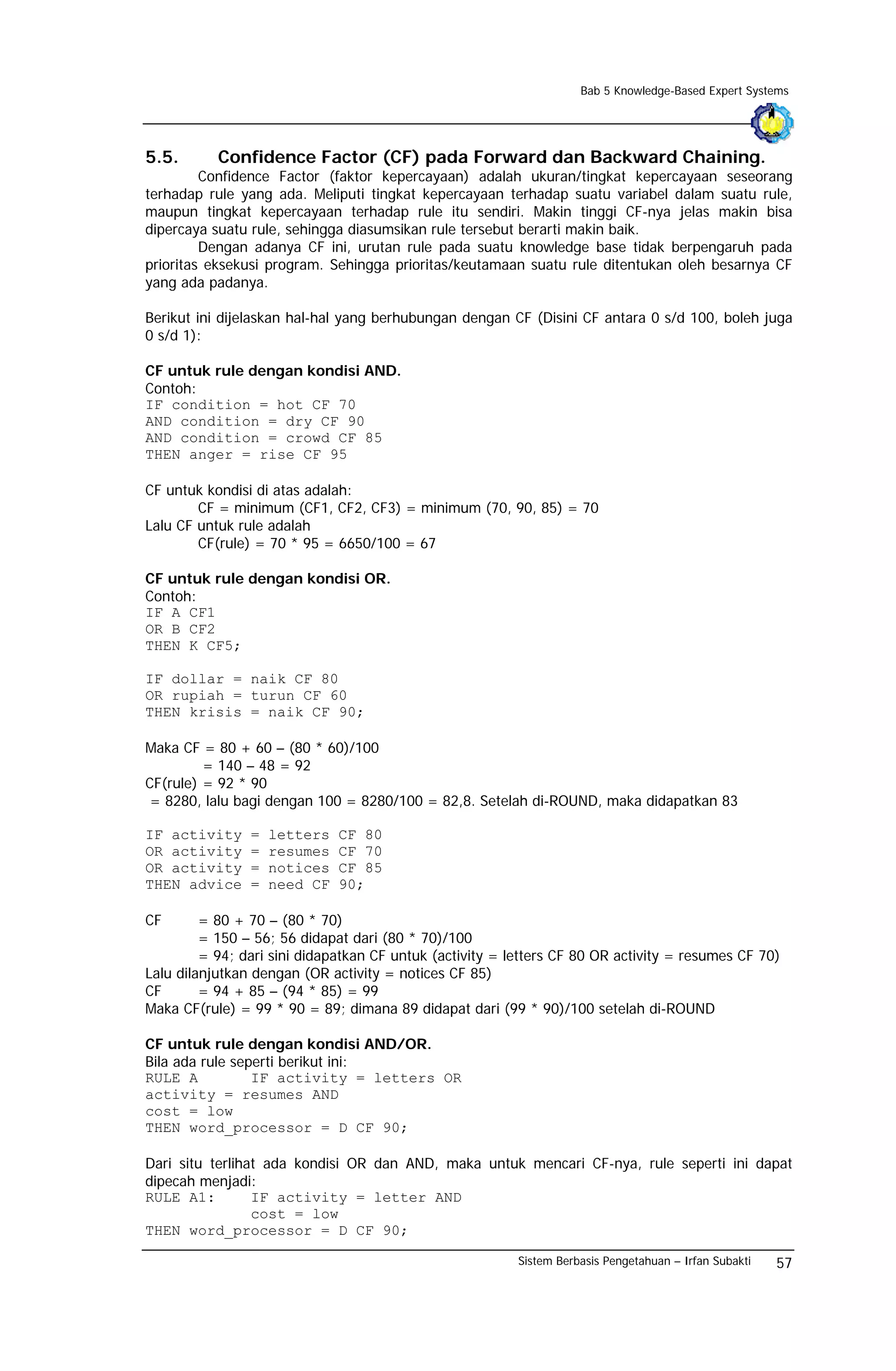 Bab 5 Knowledge-Based Expert Systems




5.5.       Confidence Factor (CF) pada Forward dan Backward Chaining.
         Confidence Factor (faktor kepercayaan) adalah ukuran/tingkat kepercayaan seseorang
terhadap rule yang ada. Meliputi tingkat kepercayaan terhadap suatu variabel dalam suatu rule,
maupun tingkat kepercayaan terhadap rule itu sendiri. Makin tinggi CF-nya jelas makin bisa
dipercaya suatu rule, sehingga diasumsikan rule tersebut berarti makin baik.
         Dengan adanya CF ini, urutan rule pada suatu knowledge base tidak berpengaruh pada
prioritas eksekusi program. Sehingga prioritas/keutamaan suatu rule ditentukan oleh besarnya CF
yang ada padanya.

Berikut ini dijelaskan hal-hal yang berhubungan dengan CF (Disini CF antara 0 s/d 100, boleh juga
0 s/d 1):

CF untuk rule dengan kondisi AND.
Contoh:
IF condition = hot CF 70
AND condition = dry CF 90
AND condition = crowd CF 85
THEN anger = rise CF 95

CF untuk kondisi di atas adalah:
        CF = minimum (CF1, CF2, CF3) = minimum (70, 90, 85) = 70
Lalu CF untuk rule adalah
        CF(rule) = 70 * 95 = 6650/100 = 67

CF untuk rule dengan kondisi OR.
Contoh:
IF A CF1
OR B CF2
THEN K CF5;

IF dollar = naik CF 80
OR rupiah = turun CF 60
THEN krisis = naik CF 90;

Maka CF = 80 + 60 – (80 * 60)/100
         = 140 – 48 = 92
CF(rule) = 92 * 90
 = 8280, lalu bagi dengan 100 = 8280/100 = 82,8. Setelah di-ROUND, maka didapatkan 83

IF activity     =   letters   CF 80
OR activity     =   resumes   CF 70
OR activity     =   notices   CF 85
THEN advice     =   need CF   90;

CF       = 80 + 70 – (80 * 70)
         = 150 – 56; 56 didapat dari (80 * 70)/100
         = 94; dari sini didapatkan CF untuk (activity = letters CF 80 OR activity = resumes CF 70)
Lalu dilanjutkan dengan (OR activity = notices CF 85)
CF       = 94 + 85 – (94 * 85) = 99
Maka CF(rule) = 99 * 90 = 89; dimana 89 didapat dari (99 * 90)/100 setelah di-ROUND

CF untuk rule dengan kondisi AND/OR.
Bila ada rule seperti berikut ini:
RULE A           IF activity = letters OR
activity = resumes AND
cost = low
THEN word_processor = D CF 90;

Dari situ terlihat ada kondisi OR dan AND, maka untuk mencari CF-nya, rule seperti ini dapat
dipecah menjadi:
RULE A1:         IF activity = letter AND
                 cost = low
THEN word_processor = D CF 90;

                                                          Sistem Berbasis Pengetahuan – Irfan Subakti   57
 