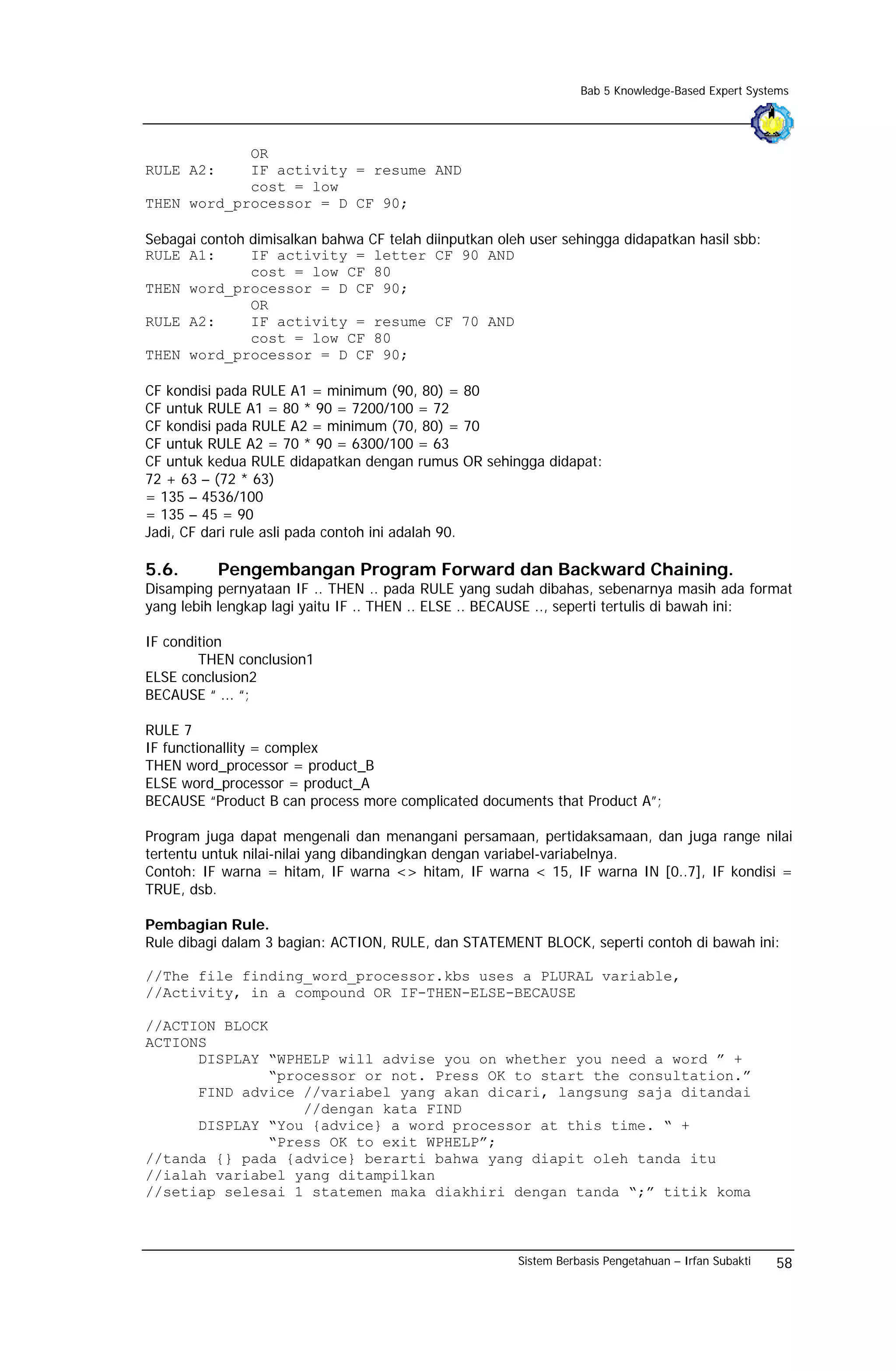 Bab 5 Knowledge-Based Expert Systems




            OR
RULE A2:    IF activity = resume AND
            cost = low
THEN word_processor = D CF 90;

Sebagai contoh dimisalkan bahwa CF telah diinputkan oleh user sehingga didapatkan hasil sbb:
RULE A1:       IF activity = letter CF 90 AND
               cost = low CF 80
THEN word_processor = D CF 90;
               OR
RULE A2:       IF activity = resume CF 70 AND
               cost = low CF 80
THEN word_processor = D CF 90;

CF kondisi pada RULE A1 = minimum (90, 80) = 80
CF untuk RULE A1 = 80 * 90 = 7200/100 = 72
CF kondisi pada RULE A2 = minimum (70, 80) = 70
CF untuk RULE A2 = 70 * 90 = 6300/100 = 63
CF untuk kedua RULE didapatkan dengan rumus OR sehingga didapat:
72 + 63 – (72 * 63)
= 135 – 4536/100
= 135 – 45 = 90
Jadi, CF dari rule asli pada contoh ini adalah 90.

5.6.       Pengembangan Program Forward dan Backward Chaining.
Disamping pernyataan IF .. THEN .. pada RULE yang sudah dibahas, sebenarnya masih ada format
yang lebih lengkap lagi yaitu IF .. THEN .. ELSE .. BECAUSE .., seperti tertulis di bawah ini:

IF condition
        THEN conclusion1
ELSE conclusion2
BECAUSE “ ... “;

RULE 7
IF functionallity = complex
THEN word_processor = product_B
ELSE word_processor = product_A
BECAUSE “Product B can process more complicated documents that Product A”;

Program juga dapat mengenali dan menangani persamaan, pertidaksamaan, dan juga range nilai
tertentu untuk nilai-nilai yang dibandingkan dengan variabel-variabelnya.
Contoh: IF warna = hitam, IF warna <> hitam, IF warna < 15, IF warna IN [0..7], IF kondisi =
TRUE, dsb.

Pembagian Rule.
Rule dibagi dalam 3 bagian: ACTION, RULE, dan STATEMENT BLOCK, seperti contoh di bawah ini:

//The file finding_word_processor.kbs uses a PLURAL variable,
//Activity, in a compound OR IF-THEN-ELSE-BECAUSE

//ACTION BLOCK
ACTIONS
      DISPLAY “WPHELP will advise you on whether you need a word ” +
              “processor or not. Press OK to start the consultation.”
      FIND advice //variabel yang akan dicari, langsung saja ditandai
                  //dengan kata FIND
      DISPLAY “You {advice} a word processor at this time. “ +
              “Press OK to exit WPHELP”;
//tanda {} pada {advice} berarti bahwa yang diapit oleh tanda itu
//ialah variabel yang ditampilkan
//setiap selesai 1 statemen maka diakhiri dengan tanda “;” titik koma



                                                       Sistem Berbasis Pengetahuan – Irfan Subakti   58
 