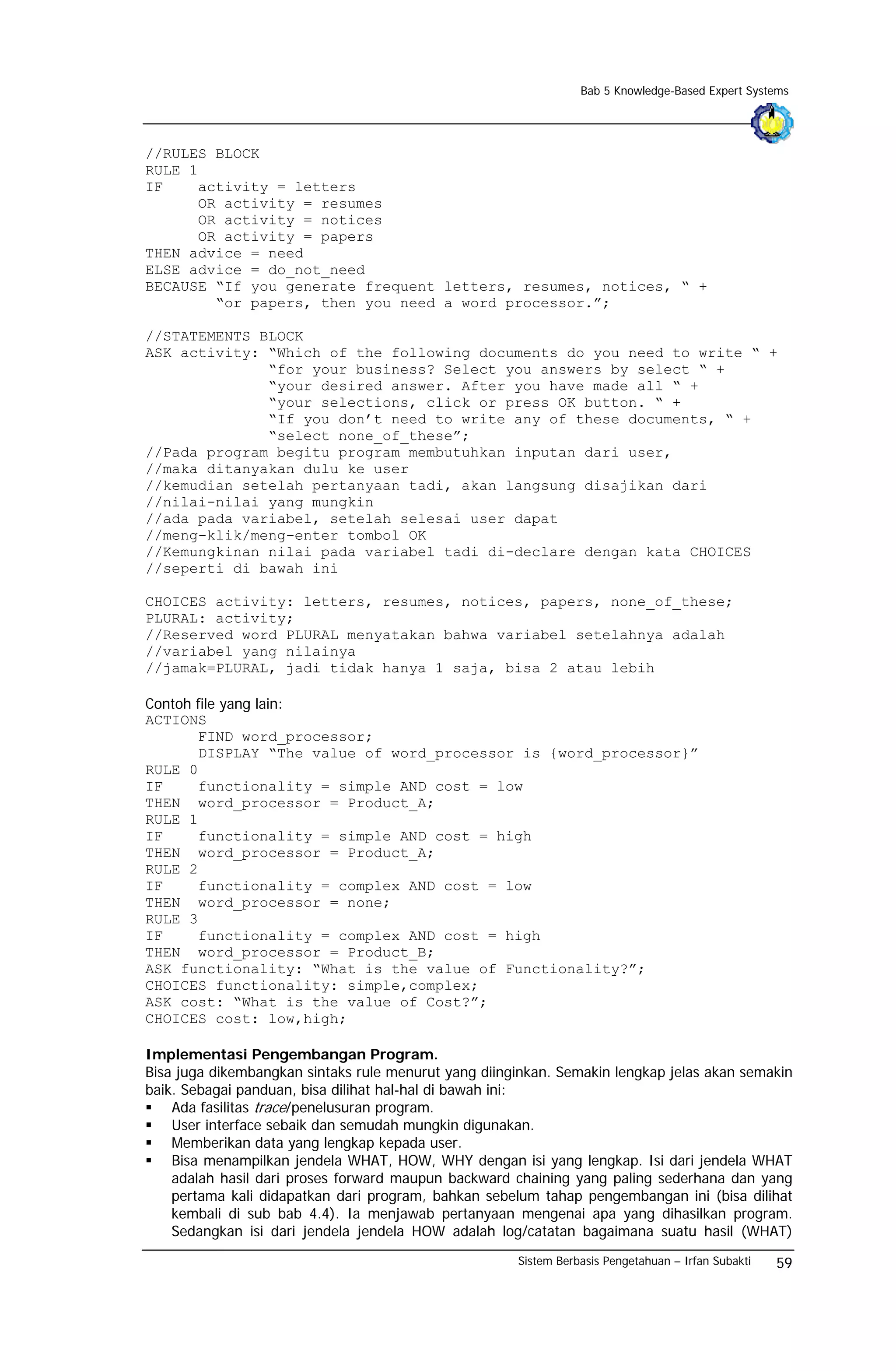 Bab 5 Knowledge-Based Expert Systems




//RULES BLOCK
RULE 1
IF    activity = letters
      OR activity = resumes
      OR activity = notices
      OR activity = papers
THEN advice = need
ELSE advice = do_not_need
BECAUSE “If you generate frequent letters, resumes, notices, “ +
        “or papers, then you need a word processor.”;

//STATEMENTS BLOCK
ASK activity: “Which of the following documents do you need to write “ +
              “for your business? Select you answers by select “ +
              “your desired answer. After you have made all “ +
              “your selections, click or press OK button. “ +
              “If you don’t need to write any of these documents, “ +
              “select none_of_these”;
//Pada program begitu program membutuhkan inputan dari user,
//maka ditanyakan dulu ke user
//kemudian setelah pertanyaan tadi, akan langsung disajikan dari
//nilai-nilai yang mungkin
//ada pada variabel, setelah selesai user dapat
//meng-klik/meng-enter tombol OK
//Kemungkinan nilai pada variabel tadi di-declare dengan kata CHOICES
//seperti di bawah ini

CHOICES activity: letters, resumes, notices, papers, none_of_these;
PLURAL: activity;
//Reserved word PLURAL menyatakan bahwa variabel setelahnya adalah
//variabel yang nilainya
//jamak=PLURAL, jadi tidak hanya 1 saja, bisa 2 atau lebih

Contoh file yang lain:
ACTIONS
       FIND word_processor;
       DISPLAY “The value of word_processor is {word_processor}”
RULE 0
IF     functionality = simple AND cost = low
THEN word_processor = Product_A;
RULE 1
IF     functionality = simple AND cost = high
THEN word_processor = Product_A;
RULE 2
IF     functionality = complex AND cost = low
THEN word_processor = none;
RULE 3
IF     functionality = complex AND cost = high
THEN word_processor = Product_B;
ASK functionality: “What is the value of Functionality?”;
CHOICES functionality: simple,complex;
ASK cost: “What is the value of Cost?”;
CHOICES cost: low,high;

Implementasi Pengembangan Program.
Bisa juga dikembangkan sintaks rule menurut yang diinginkan. Semakin lengkap jelas akan semakin
baik. Sebagai panduan, bisa dilihat hal-hal di bawah ini:
    Ada fasilitas trace/penelusuran program.
    User interface sebaik dan semudah mungkin digunakan.
    Memberikan data yang lengkap kepada user.
    Bisa menampilkan jendela WHAT, HOW, WHY dengan isi yang lengkap. Isi dari jendela WHAT
    adalah hasil dari proses forward maupun backward chaining yang paling sederhana dan yang
    pertama kali didapatkan dari program, bahkan sebelum tahap pengembangan ini (bisa dilihat
    kembali di sub bab 4.4). Ia menjawab pertanyaan mengenai apa yang dihasilkan program.
    Sedangkan isi dari jendela jendela HOW adalah log/catatan bagaimana suatu hasil (WHAT)
                                                      Sistem Berbasis Pengetahuan – Irfan Subakti   59
 