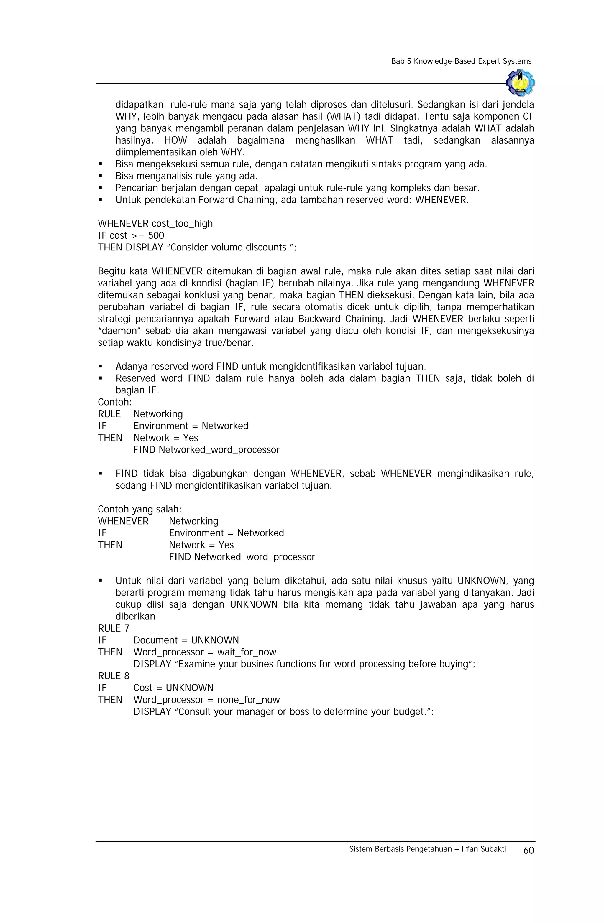 Bab 5 Knowledge-Based Expert Systems




   didapatkan, rule-rule mana saja yang telah diproses dan ditelusuri. Sedangkan isi dari jendela
   WHY, lebih banyak mengacu pada alasan hasil (WHAT) tadi didapat. Tentu saja komponen CF
   yang banyak mengambil peranan dalam penjelasan WHY ini. Singkatnya adalah WHAT adalah
   hasilnya, HOW adalah bagaimana menghasilkan WHAT tadi, sedangkan alasannya
   diimplementasikan oleh WHY.
   Bisa mengeksekusi semua rule, dengan catatan mengikuti sintaks program yang ada.
   Bisa menganalisis rule yang ada.
   Pencarian berjalan dengan cepat, apalagi untuk rule-rule yang kompleks dan besar.
   Untuk pendekatan Forward Chaining, ada tambahan reserved word: WHENEVER.

WHENEVER cost_too_high
IF cost >= 500
THEN DISPLAY “Consider volume discounts.”;

Begitu kata WHENEVER ditemukan di bagian awal rule, maka rule akan dites setiap saat nilai dari
variabel yang ada di kondisi (bagian IF) berubah nilainya. Jika rule yang mengandung WHENEVER
ditemukan sebagai konklusi yang benar, maka bagian THEN dieksekusi. Dengan kata lain, bila ada
perubahan variabel di bagian IF, rule secara otomatis dicek untuk dipilih, tanpa memperhatikan
strategi pencariannya apakah Forward atau Backward Chaining. Jadi WHENEVER berlaku seperti
“daemon” sebab dia akan mengawasi variabel yang diacu oleh kondisi IF, dan mengeksekusinya
setiap waktu kondisinya true/benar.

   Adanya reserved word FIND untuk mengidentifikasikan variabel tujuan.
   Reserved word FIND dalam rule hanya boleh ada dalam bagian THEN saja, tidak boleh di
   bagian IF.
Contoh:
RULE Networking
IF      Environment = Networked
THEN Network = Yes
        FIND Networked_word_processor

   FIND tidak bisa digabungkan dengan WHENEVER, sebab WHENEVER mengindikasikan rule,
   sedang FIND mengidentifikasikan variabel tujuan.

Contoh yang salah:
WHENEVER       Networking
IF             Environment = Networked
THEN           Network = Yes
               FIND Networked_word_processor

   Untuk nilai dari variabel yang belum diketahui, ada satu nilai khusus yaitu UNKNOWN, yang
   berarti program memang tidak tahu harus mengisikan apa pada variabel yang ditanyakan. Jadi
   cukup diisi saja dengan UNKNOWN bila kita memang tidak tahu jawaban apa yang harus
   diberikan.
RULE 7
IF     Document = UNKNOWN
THEN Word_processor = wait_for_now
       DISPLAY “Examine your busines functions for word processing before buying”;
RULE 8
IF     Cost = UNKNOWN
THEN Word_processor = none_for_now
       DISPLAY “Consult your manager or boss to determine your budget.”;




                                                       Sistem Berbasis Pengetahuan – Irfan Subakti   60
 