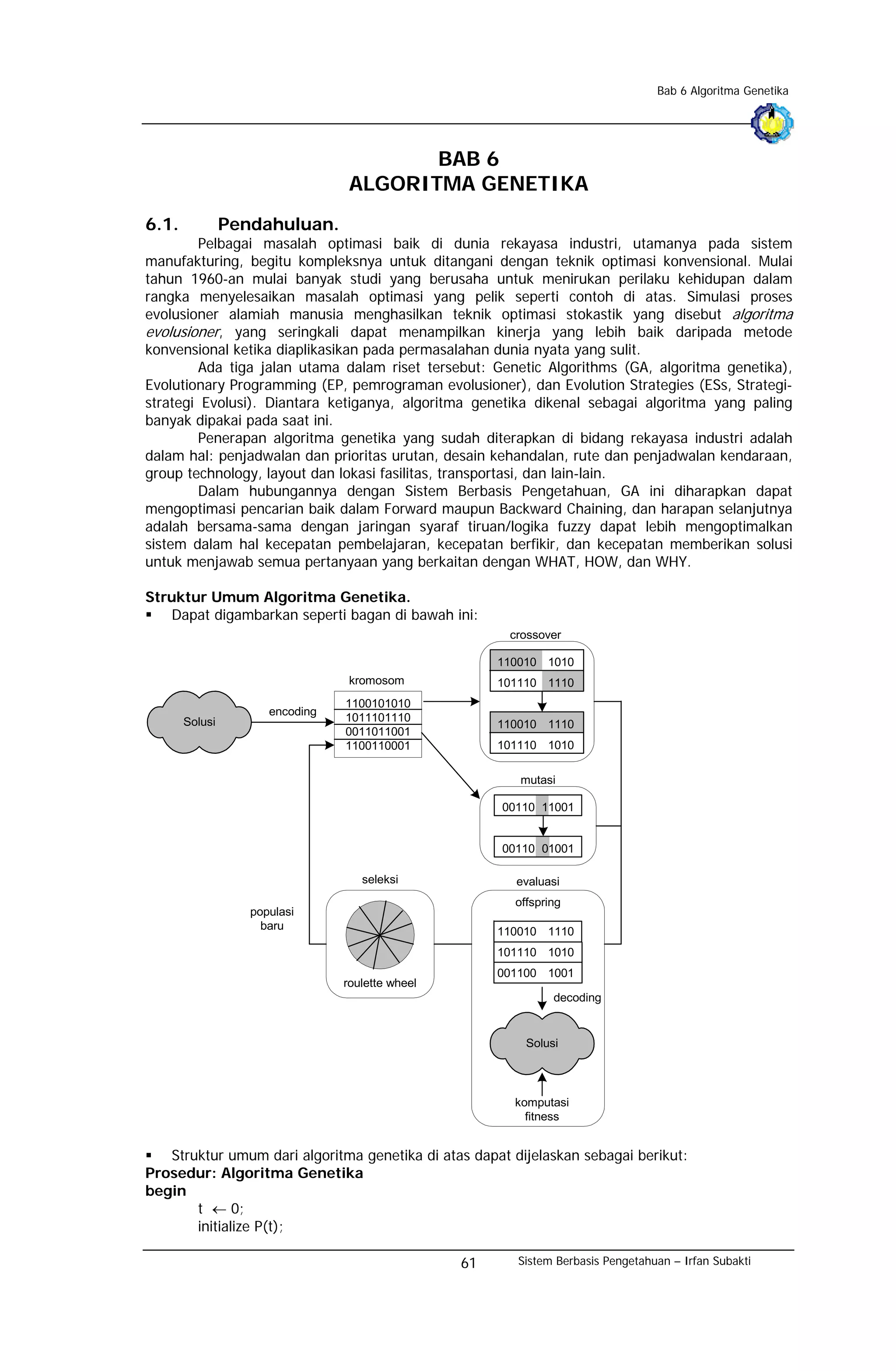 Bab 6 Algoritma Genetika




                                         BAB 6
                                  ALGORITMA GENETIKA
6.1.            Pendahuluan.
         Pelbagai masalah optimasi baik di dunia rekayasa industri, utamanya pada sistem
manufakturing, begitu kompleksnya untuk ditangani dengan teknik optimasi konvensional. Mulai
tahun 1960-an mulai banyak studi yang berusaha untuk menirukan perilaku kehidupan dalam
rangka menyelesaikan masalah optimasi yang pelik seperti contoh di atas. Simulasi proses
evolusioner alamiah manusia menghasilkan teknik optimasi stokastik yang disebut algoritma
evolusioner, yang seringkali dapat menampilkan kinerja yang lebih baik daripada metode
konvensional ketika diaplikasikan pada permasalahan dunia nyata yang sulit.
         Ada tiga jalan utama dalam riset tersebut: Genetic Algorithms (GA, algoritma genetika),
Evolutionary Programming (EP, pemrograman evolusioner), dan Evolution Strategies (ESs, Strategi-
strategi Evolusi). Diantara ketiganya, algoritma genetika dikenal sebagai algoritma yang paling
banyak dipakai pada saat ini.
         Penerapan algoritma genetika yang sudah diterapkan di bidang rekayasa industri adalah
dalam hal: penjadwalan dan prioritas urutan, desain kehandalan, rute dan penjadwalan kendaraan,
group technology, layout dan lokasi fasilitas, transportasi, dan lain-lain.
         Dalam hubungannya dengan Sistem Berbasis Pengetahuan, GA ini diharapkan dapat
mengoptimasi pencarian baik dalam Forward maupun Backward Chaining, dan harapan selanjutnya
adalah bersama-sama dengan jaringan syaraf tiruan/logika fuzzy dapat lebih mengoptimalkan
sistem dalam hal kecepatan pembelajaran, kecepatan berfikir, dan kecepatan memberikan solusi
untuk menjawab semua pertanyaan yang berkaitan dengan WHAT, HOW, dan WHY.

Struktur Umum Algoritma Genetika.
   Dapat digambarkan seperti bagan di bawah ini:
                                                        crossover

                                                       110010 1010
                                  kromosom             101110 1110
                                 1100101010
                      encoding
       Solusi                    1011101110
                                                       110010 1110
                                 0011011001
                                 1100110001            101110 1010

                                                          mutasi

                                                       00110 11001


                                                       00110 01001

                                    seleksi              evaluasi
                                                         offspring
                   populasi
                     baru                              110010 1110
                                                       101110 1010
                                                       001100 1001
                                 roulette wheel
                                                                decoding


                                                           Solusi




                                                         komputasi
                                                           fitness


   Struktur umum dari algoritma genetika di atas dapat dijelaskan sebagai berikut:
Prosedur: Algoritma Genetika
begin
       t ← 0;
       initialize P(t);

                                                  61     Sistem Berbasis Pengetahuan – Irfan Subakti
 
