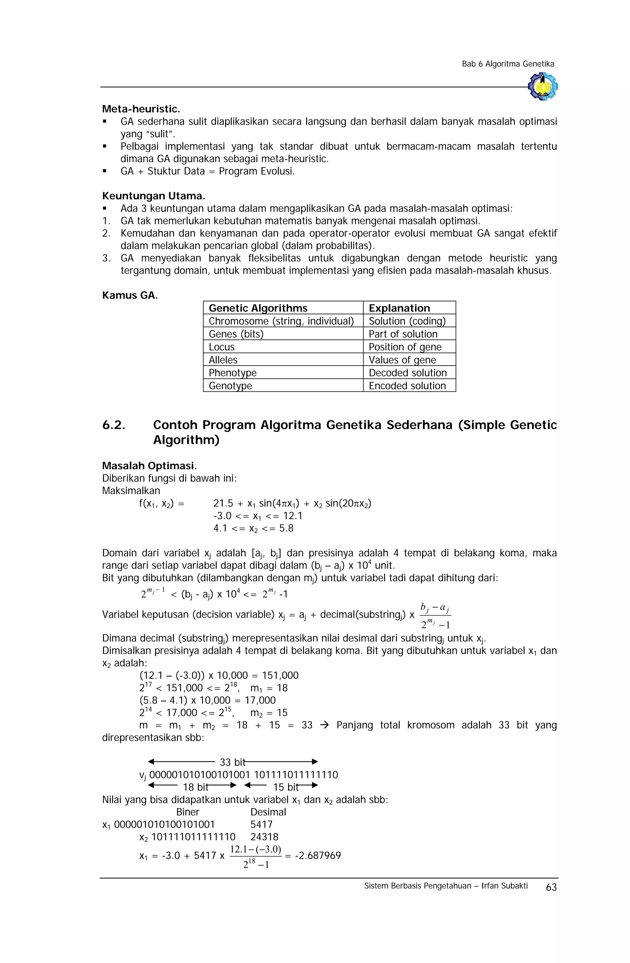 Bab 6 Algoritma Genetika




Meta-heuristic.
   GA sederhana sulit diaplikasikan secara langsung dan berhasil dalam banyak masalah optimasi
   yang “sulit”.
   Pelbagai implementasi yang tak standar dibuat untuk bermacam-macam masalah tertentu
   dimana GA digunakan sebagai meta-heuristic.
   GA + Stuktur Data = Program Evolusi.

Keuntungan Utama.
   Ada 3 keuntungan utama dalam mengaplikasikan GA pada masalah-masalah optimasi:
1. GA tak memerlukan kebutuhan matematis banyak mengenai masalah optimasi.
2. Kemudahan dan kenyamanan dan pada operator-operator evolusi membuat GA sangat efektif
   dalam melakukan pencarian global (dalam probabilitas).
3. GA menyediakan banyak fleksibelitas untuk digabungkan dengan metode heuristic yang
   tergantung domain, untuk membuat implementasi yang efisien pada masalah-masalah khusus.

Kamus GA.
                             Genetic Algorithms                 Explanation
                             Chromosome (string, individual)    Solution (coding)
                             Genes (bits)                       Part of solution
                             Locus                              Position of gene
                             Alleles                            Values of gene
                             Phenotype                          Decoded solution
                             Genotype                           Encoded solution


6.2.          Contoh Program Algoritma Genetika Sederhana (Simple Genetic
              Algorithm)

Masalah Optimasi.
Diberikan fungsi di bawah ini:
Maksimalkan
        f(x1, x2) =     21.5 + x1 sin(4πx1) + x2 sin(20πx2)
                        -3.0 <= x1 <= 12.1
                        4.1 <= x2 <= 5.8

Domain dari variabel xj adalah [aj, bj] dan presisinya adalah 4 tempat di belakang koma, maka
range dari setiap variabel dapat dibagi dalam (bj – aj) x 104 unit.
Bit yang dibutuhkan (dilambangkan dengan mj) untuk variabel tadi dapat dihitung dari:
            mj − 1
                     < (bj - aj) x 104 <= 2
                                              mj
        2                                          -1
                                                                             bj − a j
Variabel keputusan (decision variable) xj = aj + decimal(substringj) x         m
                                                                     2 j −1
Dimana decimal (substringj) merepresentasikan nilai desimal dari substringj untuk xj.
Dimisalkan presisinya adalah 4 tempat di belakang koma. Bit yang dibutuhkan untuk variabel x1 dan
x2 adalah:
        (12.1 – (-3.0)) x 10,000 = 151,000
        217 < 151,000 <= 218, m1 = 18
        (5.8 – 4.1) x 10,000 = 17,000
        214 < 17,000 <= 215,     m2 = 15
        m = m1 + m2 = 18 + 15 = 33                Panjang total kromosom adalah 33 bit yang
direpresentasikan sbb:

                          33 bit
         vj 000001010100101001 101111011111110
                   18 bit              15 bit
Nilai yang bisa didapatkan untuk variabel x1 dan x2 adalah sbb:
                 Biner           Desimal
x1 000001010100101001            5417
         x2 101111011111110 24318
                            12.1 − (−3.0)
         x1 = -3.0 + 5417 x               = -2.687969
                               218 − 1
                                                               Sistem Berbasis Pengetahuan – Irfan Subakti   63
 