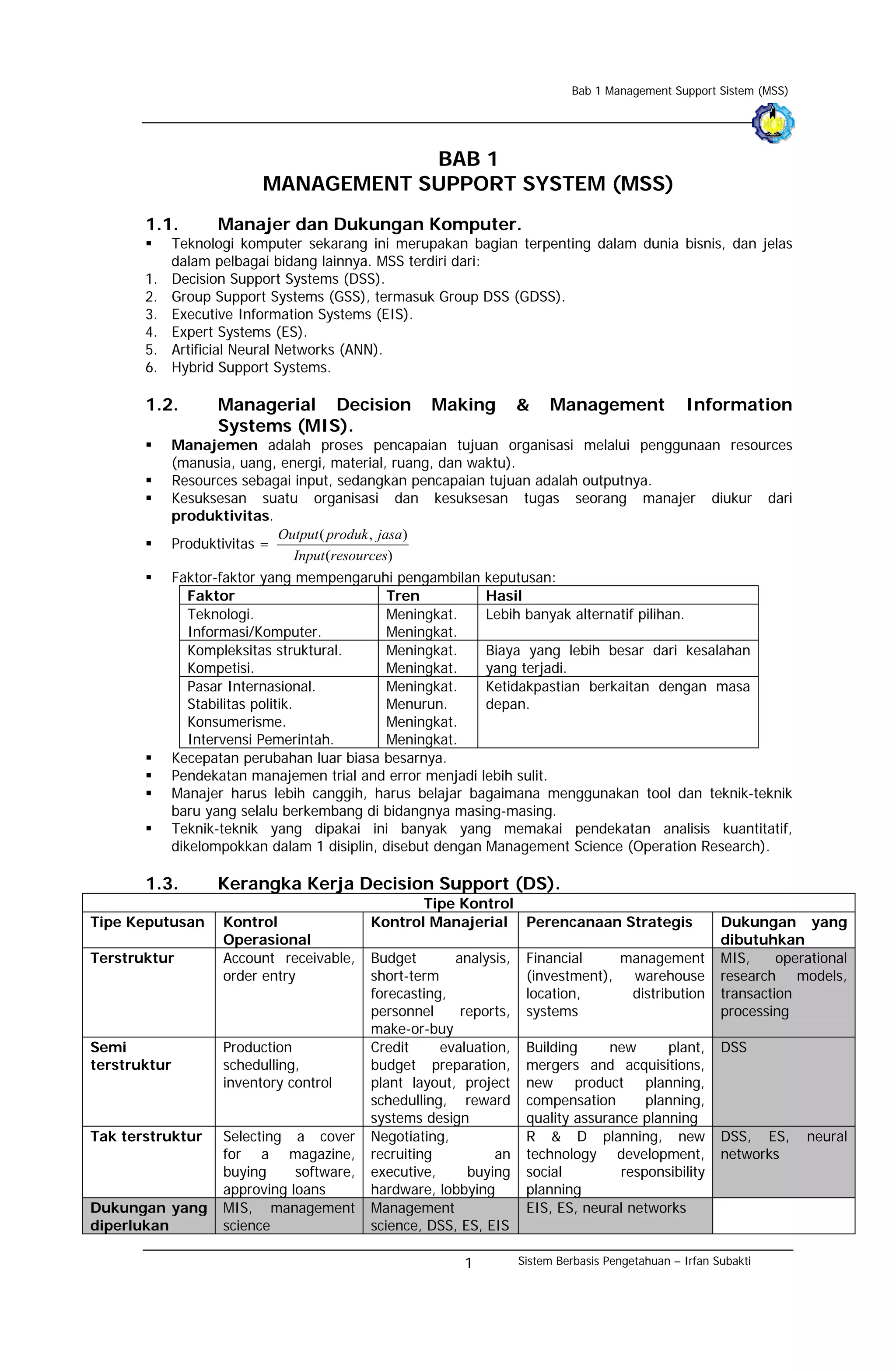 Bab 1 Management Support Sistem (MSS)




                                       BAB 1
                           MANAGEMENT SUPPORT SYSTEM (MSS)
       1.1.         Manajer dan Dukungan Komputer.
              Teknologi komputer sekarang ini merupakan bagian terpenting dalam dunia bisnis, dan jelas
              dalam pelbagai bidang lainnya. MSS terdiri dari:
       1.     Decision Support Systems (DSS).
       2.     Group Support Systems (GSS), termasuk Group DSS (GDSS).
       3.     Executive Information Systems (EIS).
       4.     Expert Systems (ES).
       5.     Artificial Neural Networks (ANN).
       6.     Hybrid Support Systems.

       1.2.         Managerial Decision              Making          &    Management               Information
                    Systems (MIS).
              Manajemen adalah proses pencapaian tujuan organisasi melalui penggunaan resources
              (manusia, uang, energi, material, ruang, dan waktu).
              Resources sebagai input, sedangkan pencapaian tujuan adalah outputnya.
              Kesuksesan suatu organisasi dan kesuksesan tugas seorang manajer diukur dari
              produktivitas.
                              Output ( produk , jasa )
              Produktivitas =
                                Input (resources)
              Faktor-faktor yang mempengaruhi pengambilan keputusan:
                 Faktor                       Tren           Hasil
                 Teknologi.                   Meningkat.     Lebih banyak alternatif pilihan.
                 Informasi/Komputer.          Meningkat.
                 Kompleksitas struktural.     Meningkat.     Biaya yang lebih besar dari kesalahan
                 Kompetisi.                   Meningkat.     yang terjadi.
                 Pasar Internasional.         Meningkat.     Ketidakpastian berkaitan dengan masa
                 Stabilitas politik.          Menurun.       depan.
                 Konsumerisme.                Meningkat.
                 Intervensi Pemerintah.       Meningkat.
              Kecepatan perubahan luar biasa besarnya.
              Pendekatan manajemen trial and error menjadi lebih sulit.
              Manajer harus lebih canggih, harus belajar bagaimana menggunakan tool dan teknik-teknik
              baru yang selalu berkembang di bidangnya masing-masing.
              Teknik-teknik yang dipakai ini banyak yang memakai pendekatan analisis kuantitatif,
              dikelompokkan dalam 1 disiplin, disebut dengan Management Science (Operation Research).

       1.3.         Kerangka Kerja Decision Support (DS).
                                                   Tipe Kontrol
Tipe Keputusan       Kontrol                Kontrol Manajerial Perencanaan Strategis                      Dukungan yang
                     Operasional                                                                          dibutuhkan
Terstruktur          Account receivable,    Budget       analysis,    Financial    management             MIS,     operational
                     order entry            short-term                (investment), warehouse             research models,
                                            forecasting,              location,     distribution          transaction
                                            personnel     reports,    systems                             processing
                                            make-or-buy
Semi                 Production             Credit     evaluation,    Building     new      plant,        DSS
terstruktur          schedulling,           budget preparation,       mergers and acquisitions,
                     inventory control      plant layout, project     new product planning,
                                            schedulling, reward       compensation       planning,
                                            systems design            quality assurance planning
Tak terstruktur      Selecting a cover      Negotiating,              R & D planning, new                 DSS, ES,     neural
                     for a magazine,        recruiting          an    technology development,             networks
                     buying     software,   executive,     buying     social         responsibility
                     approving loans        hardware, lobbying        planning
Dukungan yang        MIS, management        Management                EIS, ES, neural networks
diperlukan           science                science, DSS, ES, EIS

                                                          1          Sistem Berbasis Pengetahuan – Irfan Subakti
 