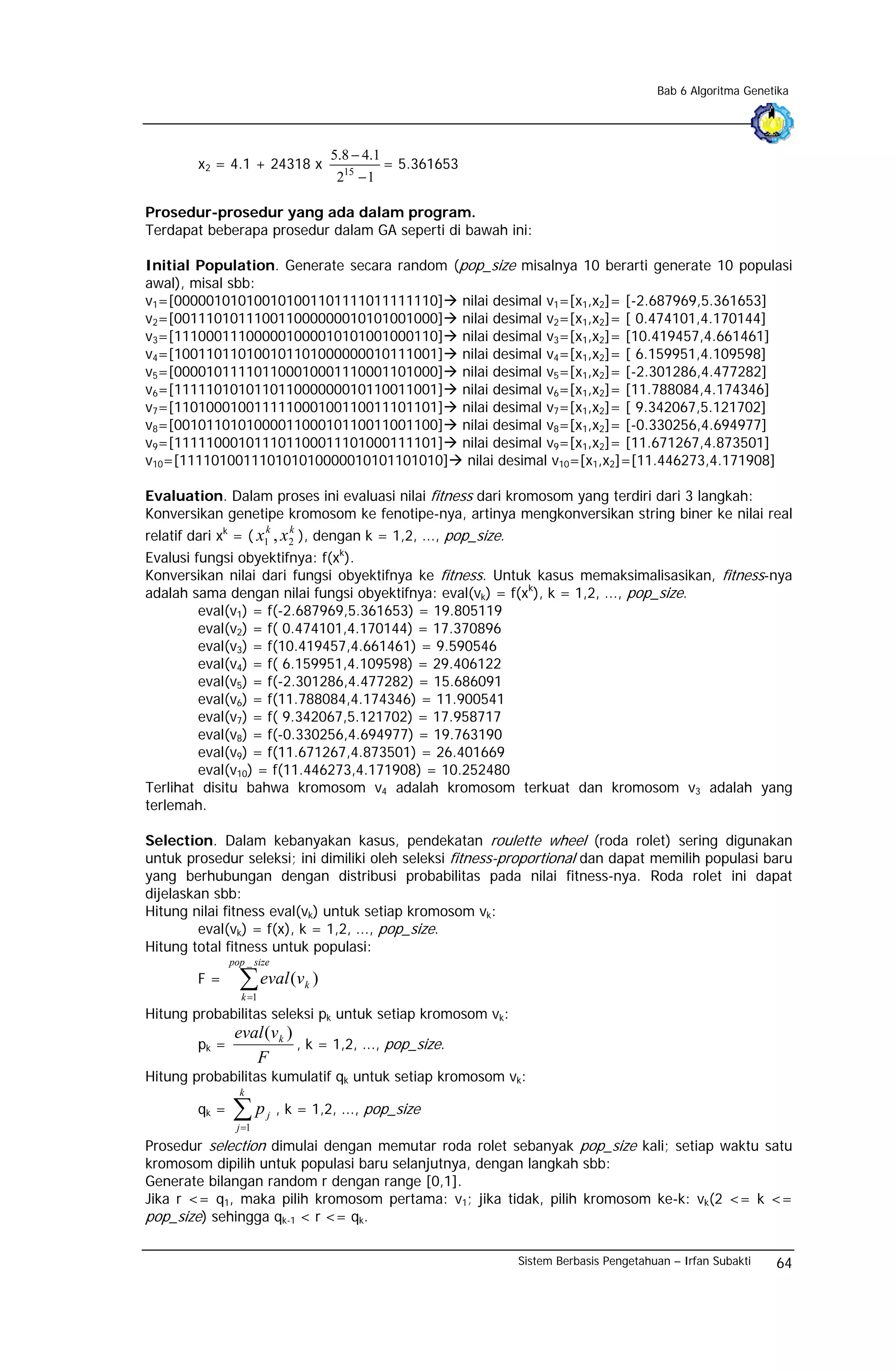 Bab 6 Algoritma Genetika




                                          5.8 − 4.1
        x2 = 4.1 + 24318 x                            = 5.361653
                                           215 − 1

Prosedur-prosedur yang ada dalam program.
Terdapat beberapa prosedur dalam GA seperti di bawah ini:

Initial Population. Generate secara random                     (pop_size misalnya 10 berarti generate 10 populasi
awal), misal sbb:
v1=[000001010100101001101111011111110]                             nilai desimal v1=[x1,x2]= [-2.687969,5.361653]
v2=[001110101110011000000010101001000]                             nilai desimal v2=[x1,x2]= [ 0.474101,4.170144]
v3=[111000111000001000010101001000110]                             nilai desimal v3=[x1,x2]= [10.419457,4.661461]
v4=[100110110100101101000000010111001]                             nilai desimal v4=[x1,x2]= [ 6.159951,4.109598]
v5=[000010111101100010001110001101000]                             nilai desimal v5=[x1,x2]= [-2.301286,4.477282]
v6=[111110101011011000000010110011001]                             nilai desimal v6=[x1,x2]= [11.788084,4.174346]
v7=[110100010011111000100110011101101]                             nilai desimal v7=[x1,x2]= [ 9.342067,5.121702]
v8=[001011010100001100010110011001100]                             nilai desimal v8=[x1,x2]= [-0.330256,4.694977]
v9=[111110001011101100011101000111101]                             nilai desimal v9=[x1,x2]= [11.671267,4.873501]
v10=[111101001110101010000010101101010]                             nilai desimal v10=[x1,x2]=[11.446273,4.171908]

Evaluation. Dalam proses ini evaluasi nilai fitness dari kromosom yang terdiri dari 3 langkah:
Konversikan genetipe kromosom ke fenotipe-nya, artinya mengkonversikan string biner ke nilai real
relatif dari xk = ( x1 , x 2 ), dengan k = 1,2, ..., pop_size.
                        k     k

Evalusi fungsi obyektifnya: f(xk).
Konversikan nilai dari fungsi obyektifnya ke fitness. Untuk kasus memaksimalisasikan, fitness-nya
adalah sama dengan nilai fungsi obyektifnya: eval(vk) = f(xk), k = 1,2, ..., pop_size.
         eval(v1) = f(-2.687969,5.361653) = 19.805119
         eval(v2) = f( 0.474101,4.170144) = 17.370896
         eval(v3) = f(10.419457,4.661461) = 9.590546
         eval(v4) = f( 6.159951,4.109598) = 29.406122
         eval(v5) = f(-2.301286,4.477282) = 15.686091
         eval(v6) = f(11.788084,4.174346) = 11.900541
         eval(v7) = f( 9.342067,5.121702) = 17.958717
         eval(v8) = f(-0.330256,4.694977) = 19.763190
         eval(v9) = f(11.671267,4.873501) = 26.401669
         eval(v10) = f(11.446273,4.171908) = 10.252480
Terlihat disitu bahwa kromosom v4 adalah kromosom terkuat dan kromosom v3 adalah yang
terlemah.

Selection. Dalam kebanyakan kasus, pendekatan roulette wheel (roda rolet) sering digunakan
untuk prosedur seleksi; ini dimiliki oleh seleksi fitness-proportional dan dapat memilih populasi baru
yang berhubungan dengan distribusi probabilitas pada nilai fitness-nya. Roda rolet ini dapat
dijelaskan sbb:
Hitung nilai fitness eval(vk) untuk setiap kromosom vk:
         eval(vk) = f(x), k = 1,2, ..., pop_size.
Hitung total fitness untuk populasi:
               pop _ size
        F=       ∑ eval (v
                 k =1
                                  k   )

Hitung probabilitas seleksi pk untuk setiap kromosom vk:
                eval (v k )
        pk =                , k = 1,2, ..., pop_size.
                   F
Hitung probabilitas kumulatif qk untuk setiap kromosom vk:
                 k
        qk =   ∑p
                j =1
                        j   , k = 1,2, ..., pop_size

Prosedur selection dimulai dengan memutar roda rolet sebanyak pop_size kali; setiap waktu satu
kromosom dipilih untuk populasi baru selanjutnya, dengan langkah sbb:
Generate bilangan random r dengan range [0,1].
Jika r <= q1, maka pilih kromosom pertama: v1; jika tidak, pilih kromosom ke-k: vk(2 <= k <=
pop_size) sehingga qk-1 < r <= qk.

                                                                           Sistem Berbasis Pengetahuan – Irfan Subakti   64
 