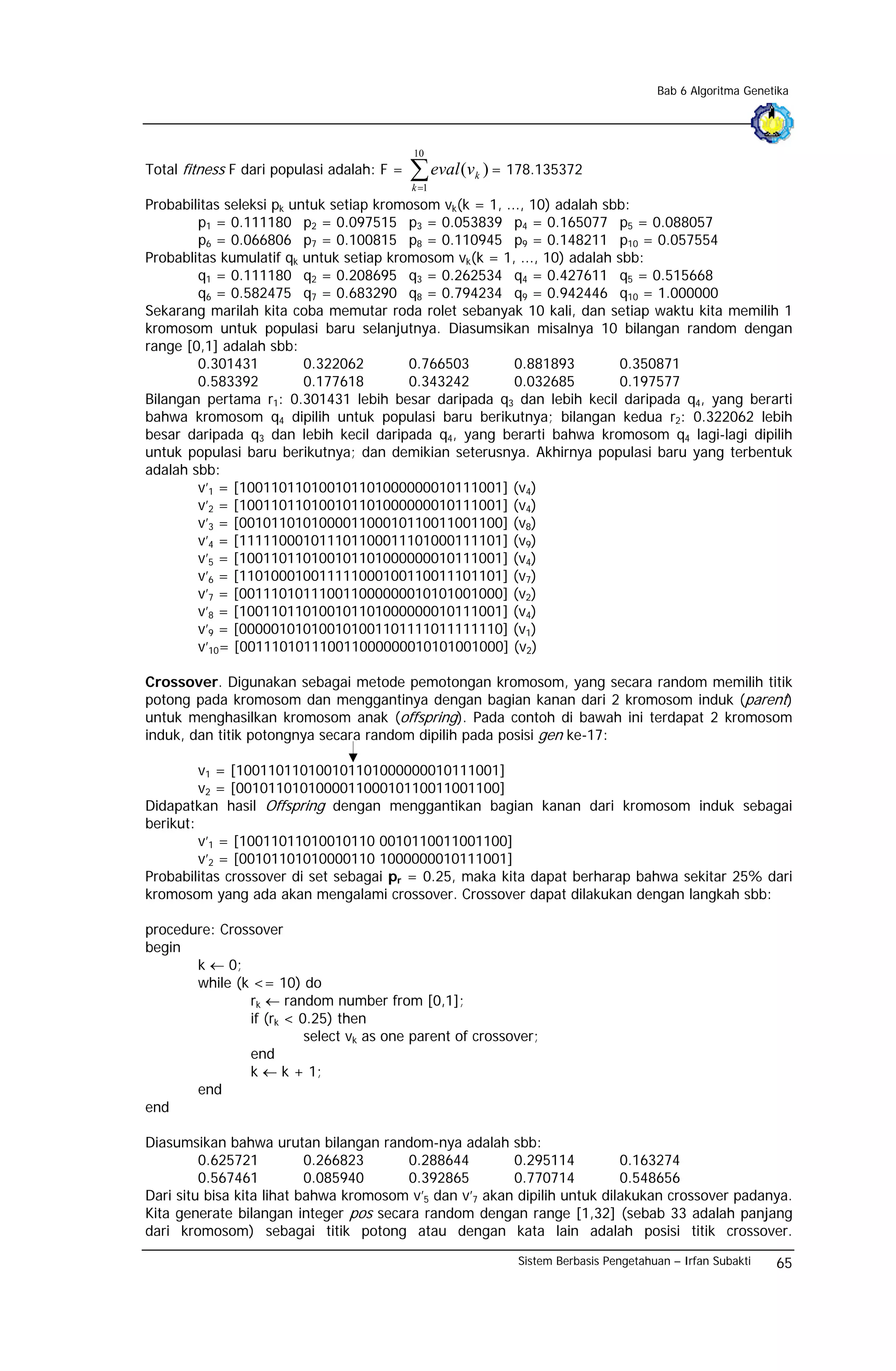 Bab 6 Algoritma Genetika




                                            10
Total fitness F dari populasi adalah: F =   ∑ eval (v
                                            k =1
                                                        k   ) = 178.135372

Probabilitas seleksi pk untuk setiap kromosom vk(k = 1, ..., 10) adalah sbb:
        p1 = 0.111180 p2 = 0.097515 p3 = 0.053839 p4 = 0.165077 p5 = 0.088057
        p6 = 0.066806 p7 = 0.100815 p8 = 0.110945 p9 = 0.148211 p10 = 0.057554
Probablitas kumulatif qk untuk setiap kromosom vk(k = 1, ..., 10) adalah sbb:
        q1 = 0.111180 q2 = 0.208695 q3 = 0.262534 q4 = 0.427611 q5 = 0.515668
        q6 = 0.582475 q7 = 0.683290 q8 = 0.794234 q9 = 0.942446 q10 = 1.000000
Sekarang marilah kita coba memutar roda rolet sebanyak 10 kali, dan setiap waktu kita memilih 1
kromosom untuk populasi baru selanjutnya. Diasumsikan misalnya 10 bilangan random dengan
range [0,1] adalah sbb:
        0.301431          0.322062       0.766503         0.881893        0.350871
        0.583392          0.177618       0.343242         0.032685        0.197577
Bilangan pertama r1: 0.301431 lebih besar daripada q3 dan lebih kecil daripada q4, yang berarti
bahwa kromosom q4 dipilih untuk populasi baru berikutnya; bilangan kedua r2: 0.322062 lebih
besar daripada q3 dan lebih kecil daripada q4, yang berarti bahwa kromosom q4 lagi-lagi dipilih
untuk populasi baru berikutnya; dan demikian seterusnya. Akhirnya populasi baru yang terbentuk
adalah sbb:
        v’1 = [100110110100101101000000010111001] (v4)
        v’2 = [100110110100101101000000010111001] (v4)
        v’3 = [001011010100001100010110011001100] (v8)
        v’4 = [111110001011101100011101000111101] (v9)
        v’5 = [100110110100101101000000010111001] (v4)
        v’6 = [110100010011111000100110011101101] (v7)
        v’7 = [001110101110011000000010101001000] (v2)
        v’8 = [100110110100101101000000010111001] (v4)
        v’9 = [000001010100101001101111011111110] (v1)
        v’10= [001110101110011000000010101001000] (v2)

Crossover. Digunakan sebagai metode pemotongan kromosom, yang secara random memilih titik
potong pada kromosom dan menggantinya dengan bagian kanan dari 2 kromosom induk (parent)
untuk menghasilkan kromosom anak (offspring). Pada contoh di bawah ini terdapat 2 kromosom
induk, dan titik potongnya secara random dipilih pada posisi gen ke-17:

         v1 = [100110110100101101000000010111001]
         v2 = [001011010100001100010110011001100]
Didapatkan hasil Offspring dengan menggantikan bagian kanan dari kromosom induk sebagai
berikut:
         v’1 = [10011011010010110 0010110011001100]
         v’2 = [00101101010000110 1000000010111001]
Probabilitas crossover di set sebagai pr = 0.25, maka kita dapat berharap bahwa sekitar 25% dari
kromosom yang ada akan mengalami crossover. Crossover dapat dilakukan dengan langkah sbb:

procedure: Crossover
begin
       k ← 0;
       while (k <= 10) do
               rk ← random number from [0,1];
               if (rk < 0.25) then
                         select vk as one parent of crossover;
               end
               k ← k + 1;
       end
end

Diasumsikan bahwa urutan bilangan random-nya adalah sbb:
         0.625721          0.266823     0.288644         0.295114          0.163274
         0.567461          0.085940     0.392865         0.770714          0.548656
Dari situ bisa kita lihat bahwa kromosom v’5 dan v’7 akan dipilih untuk dilakukan crossover padanya.
Kita generate bilangan integer pos secara random dengan range [1,32] (sebab 33 adalah panjang
dari kromosom) sebagai titik potong atau dengan kata lain adalah posisi titik crossover.
                                                                Sistem Berbasis Pengetahuan – Irfan Subakti   65
 