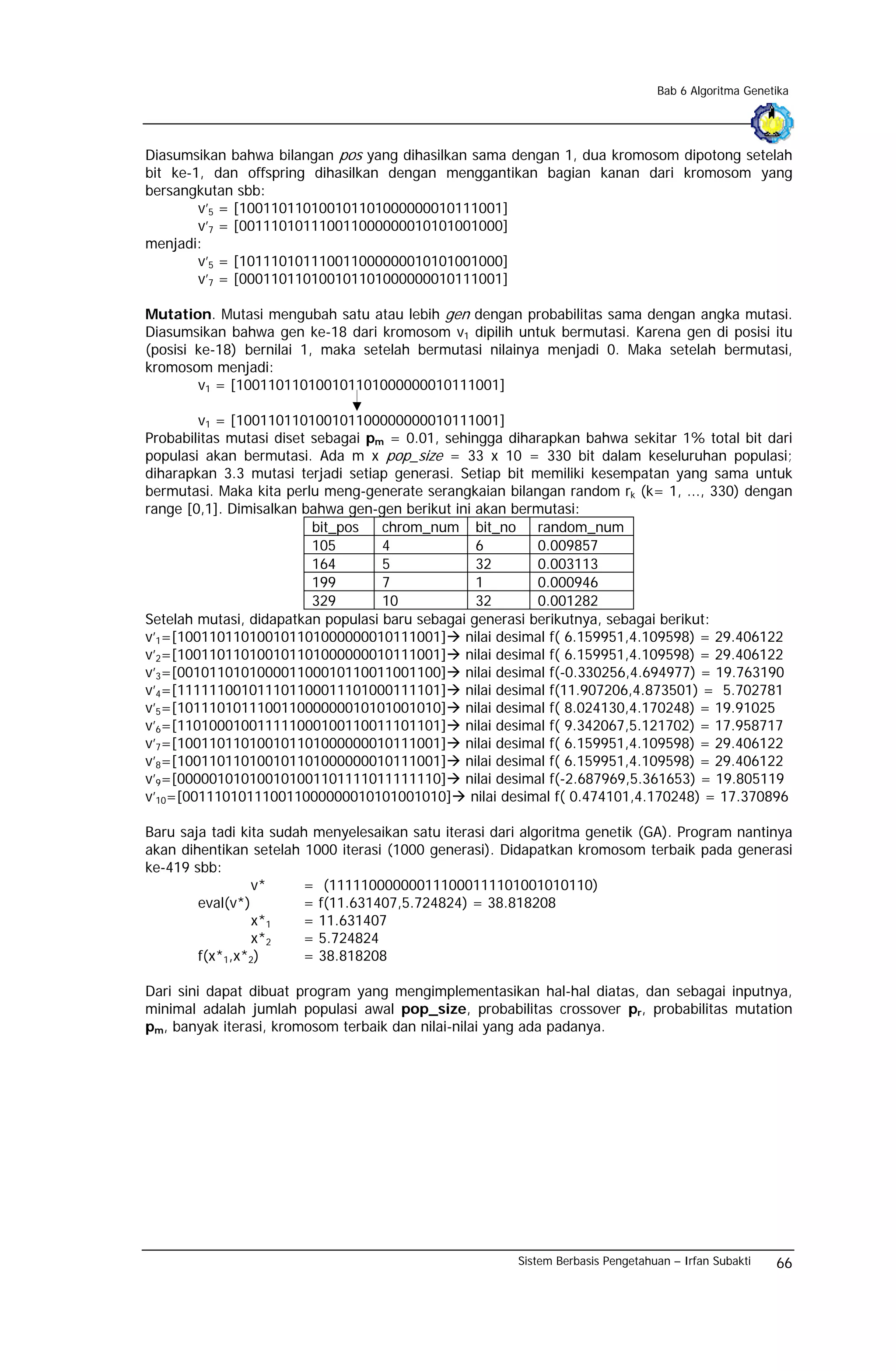Bab 6 Algoritma Genetika




Diasumsikan bahwa bilangan pos yang dihasilkan sama dengan 1, dua kromosom dipotong setelah
bit ke-1, dan offspring dihasilkan dengan menggantikan bagian kanan dari kromosom yang
bersangkutan sbb:
        v’5 = [100110110100101101000000010111001]
        v’7 = [001110101110011000000010101001000]
menjadi:
        v’5 = [101110101110011000000010101001000]
        v’7 = [000110110100101101000000010111001]

Mutation. Mutasi mengubah satu atau lebih gen dengan probabilitas sama dengan angka mutasi.
Diasumsikan bahwa gen ke-18 dari kromosom v1 dipilih untuk bermutasi. Karena gen di posisi itu
(posisi ke-18) bernilai 1, maka setelah bermutasi nilainya menjadi 0. Maka setelah bermutasi,
kromosom menjadi:
        v1 = [100110110100101101000000010111001]

        v1 = [100110110100101100000000010111001]
Probabilitas mutasi diset sebagai pm = 0.01, sehingga diharapkan bahwa sekitar 1% total bit dari
populasi akan bermutasi. Ada m x pop_size = 33 x 10 = 330 bit dalam keseluruhan populasi;
diharapkan 3.3 mutasi terjadi setiap generasi. Setiap bit memiliki kesempatan yang sama untuk
bermutasi. Maka kita perlu meng-generate serangkaian bilangan random rk (k= 1, ..., 330) dengan
range [0,1]. Dimisalkan bahwa gen-gen berikut ini akan bermutasi:
                          bit_pos   chrom_num bit_no random_num
                          105       4             6        0.009857
                          164       5             32       0.003113
                          199       7             1        0.000946
                          329       10            32       0.001282
Setelah mutasi, didapatkan populasi baru sebagai generasi berikutnya, sebagai berikut:
v’1=[100110110100101101000000010111001] nilai desimal f( 6.159951,4.109598) = 29.406122
v’2=[100110110100101101000000010111001] nilai desimal f( 6.159951,4.109598) = 29.406122
v’3=[001011010100001100010110011001100] nilai desimal f(-0.330256,4.694977) = 19.763190
v’4=[111111001011101100011101000111101] nilai desimal f(11.907206,4.873501) = 5.702781
v’5=[101110101110011000000010101001010] nilai desimal f( 8.024130,4.170248) = 19.91025
v’6=[110100010011111000100110011101101] nilai desimal f( 9.342067,5.121702) = 17.958717
v’7=[100110110100101101000000010111001] nilai desimal f( 6.159951,4.109598) = 29.406122
v’8=[100110110100101101000000010111001] nilai desimal f( 6.159951,4.109598) = 29.406122
v’9=[000001010100101001101111011111110] nilai desimal f(-2.687969,5.361653) = 19.805119
v’10=[001110101110011000000010101001010] nilai desimal f( 0.474101,4.170248) = 17.370896

Baru saja tadi kita sudah menyelesaikan satu iterasi dari algoritma genetik (GA). Program nantinya
akan dihentikan setelah 1000 iterasi (1000 generasi). Didapatkan kromosom terbaik pada generasi
ke-419 sbb:
                 v*     = (111110000000111000111101001010110)
        eval(v*)        = f(11.631407,5.724824) = 38.818208
                 x*1    = 11.631407
                 x*2    = 5.724824
        f(x*1,x*2)      = 38.818208

Dari sini dapat dibuat program yang mengimplementasikan hal-hal diatas, dan sebagai inputnya,
minimal adalah jumlah populasi awal pop_size, probabilitas crossover pr, probabilitas mutation
pm, banyak iterasi, kromosom terbaik dan nilai-nilai yang ada padanya.




                                                        Sistem Berbasis Pengetahuan – Irfan Subakti   66
 