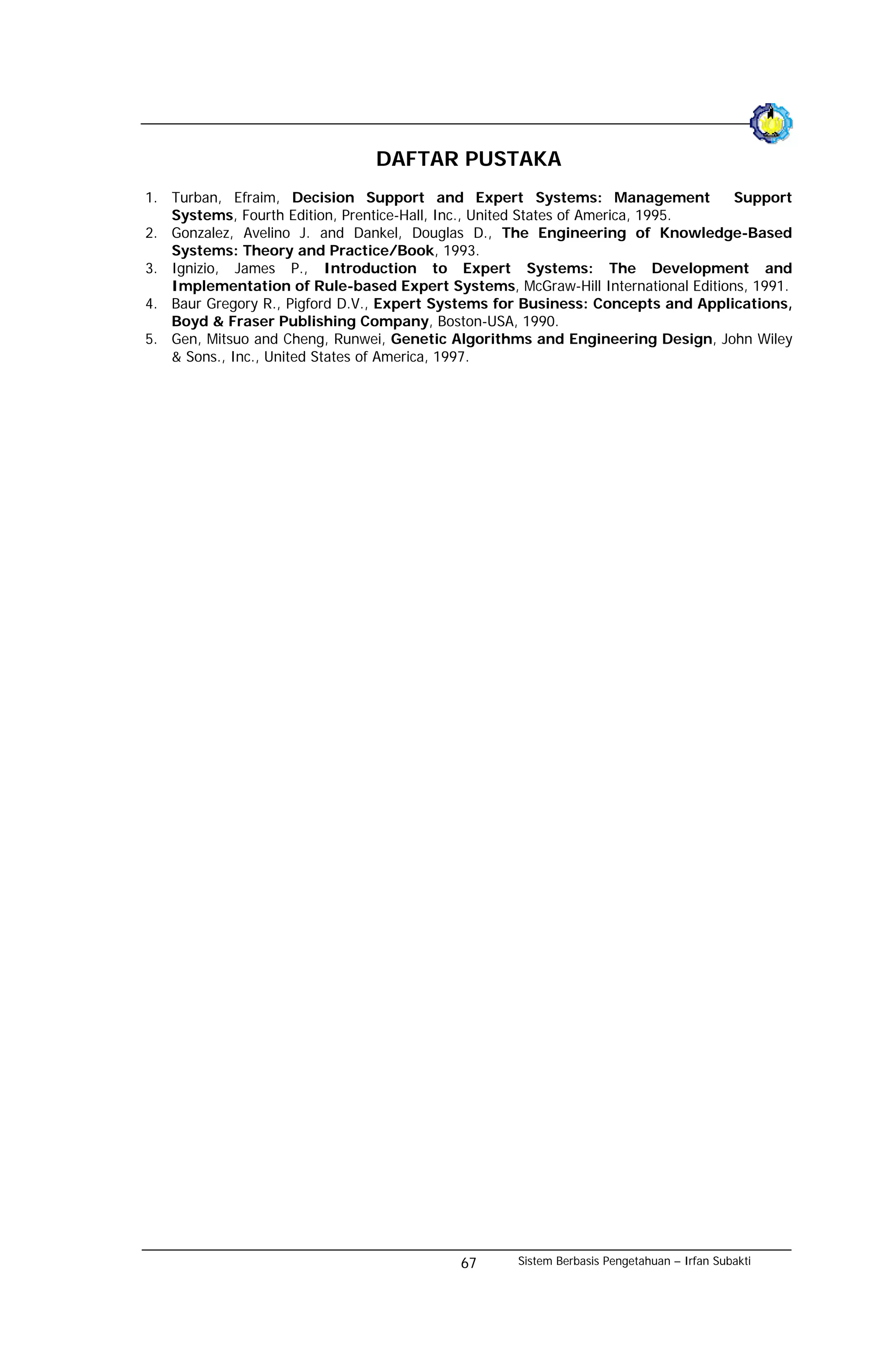 DAFTAR PUSTAKA
1. Turban, Efraim, Decision Support and Expert Systems: Management               Support
   Systems, Fourth Edition, Prentice-Hall, Inc., United States of America, 1995.
2. Gonzalez, Avelino J. and Dankel, Douglas D., The Engineering of Knowledge-Based
   Systems: Theory and Practice/Book, 1993.
3. Ignizio, James P., Introduction to Expert Systems: The Development and
   Implementation of Rule-based Expert Systems, McGraw-Hill International Editions, 1991.
4. Baur Gregory R., Pigford D.V., Expert Systems for Business: Concepts and Applications,
   Boyd & Fraser Publishing Company, Boston-USA, 1990.
5. Gen, Mitsuo and Cheng, Runwei, Genetic Algorithms and Engineering Design, John Wiley
   & Sons., Inc., United States of America, 1997.




                                           67      Sistem Berbasis Pengetahuan – Irfan Subakti
 