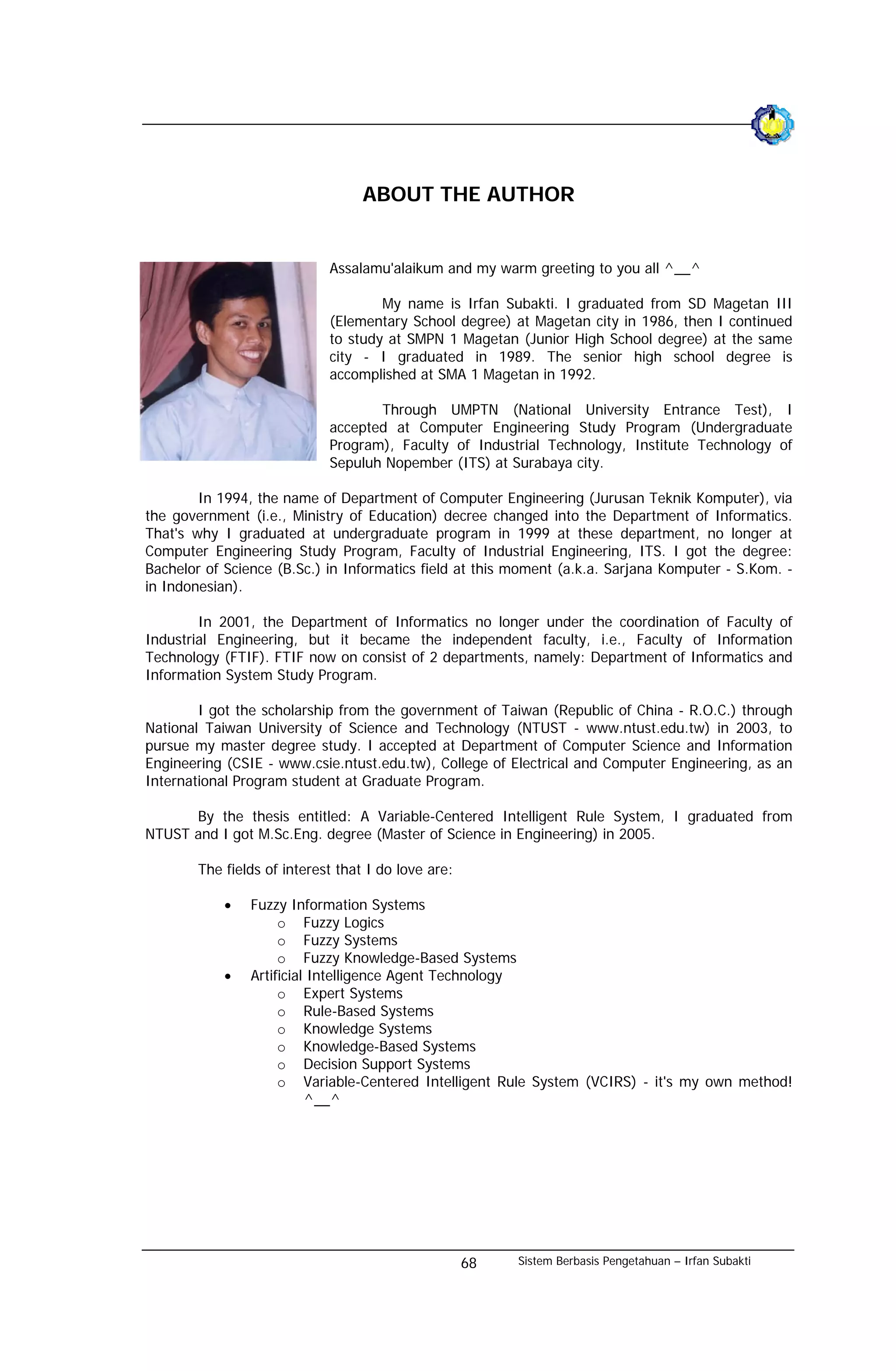 ABOUT THE AUTHOR


                             Assalamu'alaikum and my warm greeting to you all ^__^

                                     My name is Irfan Subakti. I graduated from SD Magetan III
                             (Elementary School degree) at Magetan city in 1986, then I continued
                             to study at SMPN 1 Magetan (Junior High School degree) at the same
                             city - I graduated in 1989. The senior high school degree is
                             accomplished at SMA 1 Magetan in 1992.

                                    Through UMPTN (National University Entrance Test), I
                             accepted at Computer Engineering Study Program (Undergraduate
                             Program), Faculty of Industrial Technology, Institute Technology of
                             Sepuluh Nopember (ITS) at Surabaya city.

        In 1994, the name of Department of Computer Engineering (Jurusan Teknik Komputer), via
the government (i.e., Ministry of Education) decree changed into the Department of Informatics.
That's why I graduated at undergraduate program in 1999 at these department, no longer at
Computer Engineering Study Program, Faculty of Industrial Engineering, ITS. I got the degree:
Bachelor of Science (B.Sc.) in Informatics field at this moment (a.k.a. Sarjana Komputer - S.Kom. -
in Indonesian).

        In 2001, the Department of Informatics no longer under the coordination of Faculty of
Industrial Engineering, but it became the independent faculty, i.e., Faculty of Information
Technology (FTIF). FTIF now on consist of 2 departments, namely: Department of Informatics and
Information System Study Program.

        I got the scholarship from the government of Taiwan (Republic of China - R.O.C.) through
National Taiwan University of Science and Technology (NTUST - www.ntust.edu.tw) in 2003, to
pursue my master degree study. I accepted at Department of Computer Science and Information
Engineering (CSIE - www.csie.ntust.edu.tw), College of Electrical and Computer Engineering, as an
International Program student at Graduate Program.

      By the thesis entitled: A Variable-Centered Intelligent Rule System, I graduated from
NTUST and I got M.Sc.Eng. degree (Master of Science in Engineering) in 2005.

        The fields of interest that I do love are:

            •   Fuzzy Information Systems
                     o Fuzzy Logics
                     o Fuzzy Systems
                     o Fuzzy Knowledge-Based Systems
            •   Artificial Intelligence Agent Technology
                     o Expert Systems
                     o Rule-Based Systems
                     o Knowledge Systems
                     o Knowledge-Based Systems
                     o Decision Support Systems
                     o Variable-Centered Intelligent Rule System (VCIRS) - it's my own method!
                          ^__^




                                                     68   Sistem Berbasis Pengetahuan – Irfan Subakti
 