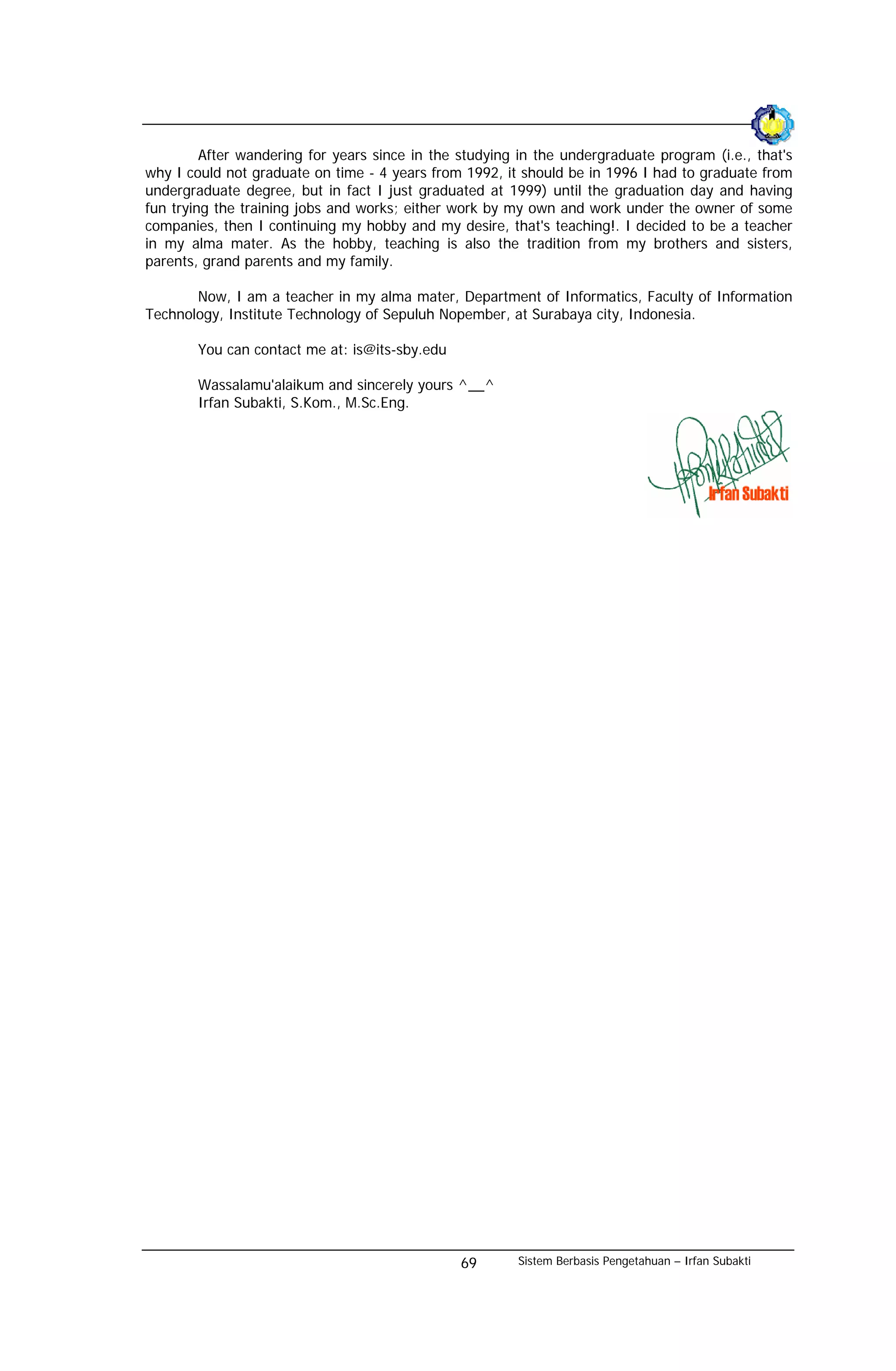 After wandering for years since in the studying in the undergraduate program (i.e., that's
why I could not graduate on time - 4 years from 1992, it should be in 1996 I had to graduate from
undergraduate degree, but in fact I just graduated at 1999) until the graduation day and having
fun trying the training jobs and works; either work by my own and work under the owner of some
companies, then I continuing my hobby and my desire, that's teaching!. I decided to be a teacher
in my alma mater. As the hobby, teaching is also the tradition from my brothers and sisters,
parents, grand parents and my family.

       Now, I am a teacher in my alma mater, Department of Informatics, Faculty of Information
Technology, Institute Technology of Sepuluh Nopember, at Surabaya city, Indonesia.

        You can contact me at: is@its-sby.edu

        Wassalamu'alaikum and sincerely yours ^__^
        Irfan Subakti, S.Kom., M.Sc.Eng.




                                                69       Sistem Berbasis Pengetahuan – Irfan Subakti
 