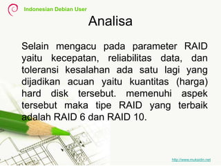 Indonesian Debian User
http://www.muksidin.net
Analisa
Selain mengacu pada parameter RAID
yaitu kecepatan, reliabilitas data, dan
toleransi kesalahan ada satu lagi yang
dijadikan acuan yaitu kuantitas (harga)
hard disk tersebut. memenuhi aspek
tersebut maka tipe RAID yang terbaik
adalah RAID 6 dan RAID 10.
 