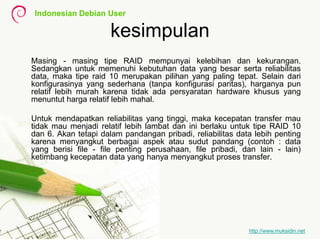 Indonesian Debian User
http://www.muksidin.net
kesimpulan
Masing - masing tipe RAID mempunyai kelebihan dan kekurangan.
Sedangkan untuk memenuhi kebutuhan data yang besar serta reliabilitas
data, maka tipe raid 10 merupakan pilihan yang paling tepat. Selain dari
konfigurasinya yang sederhana (tanpa konfigurasi paritas), harganya pun
relatif lebih murah karena tidak ada persyaratan hardware khusus yang
menuntut harga relatif lebih mahal.
Untuk mendapatkan reliabilitas yang tinggi, maka kecepatan transfer mau
tidak mau menjadi relatif lebih lambat dan ini berlaku untuk tipe RAID 10
dan 6. Akan tetapi dalam pandangan pribadi, reliabilitas data lebih penting
karena menyangkut berbagai aspek atau sudut pandang (contoh : data
yang berisi file - file penting perusahaan, file pribadi, dan lain - lain)
ketimbang kecepatan data yang hanya menyangkut proses transfer.
 