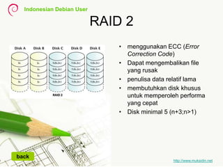 Indonesian Debian User
http://www.muksidin.net
RAID 2
• menggunakan ECC (Error
Correction Code)
• Dapat mengembalikan file
yang rusak
• penulisa data relatif lama
• membutuhkan disk khusus
untuk memperoleh performa
yang cepat
• Disk minimal 5 (n+3;n>1)
back
 