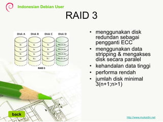 Indonesian Debian User
http://www.muksidin.net
RAID 3
• menggunakan disk
redundan sebagai
pengganti ECC
• menggunakan data
stripping & mengakses
disk secara paralel
• kehandalan data tinggi
• performa rendah
• jumlah disk minimal
3(n+1;n>1)
back
 
