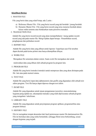 SISTEM BERKAS 03TPLPH
Klasifikasi Berkas
1. MASTER FILE
File yang berisi data yang relatif tetap, ada 2 yaitu :
a) Reference Master File : File yang berisi record yang tak berubah / jarang berubah.
b) Dynamic Master File : File yang berisi record yang terus menerus berubah dalam
kurun waktu tertentu atau berdasarkan suatu peristiwa transaksi.
2. TRANSACTION FILE
Adalah file yang berisi record-record yang akan memperbaharui / meng-update record-
record yang ada pada master file. Meng-Update dapat berupa : Penambahan record,
penghapusan dan perbaikan record.
3. REPORT FILE
Adalah file yang berisi data yang dibuat untuk laporan / keperluan user.File tersebut
dapat dicetak pada kertas printer atau hanya ditampilkan dilayar.
4. WORK FILE
Merupakan file sementara dalam sistem. Suatu work file merupakan alat untuk
melewatkan data yang dibuat oleh sebuah program ke program lain.
5. PROGRAM FILE
Adalah file yang berisi instruksi-instruksi untuk memproses data yang akan disimpan pada
file lain atau pada memori utama.
6. TEXT FILE
Adalah file yang berisi input data alphanumeric dan grafik yang digunakan oleh sebuah text
editor program. Text file hanya dapat diproses dengan text editor.
7. DUMP FILE
Adalah file yang digunakan untuk tujuan pengamanan (security), mencatattentang
kegiatan peng-update-an, sekumpulan transaksi yang telah diprosesatau sebuah program
yang mengalami kekeliruan.
8. LIBRARY FILE
Adalah file yang digunakan untuk penyimpanan program aplikasi, programutilitas atau
program lainnya.
9. HISTORY FILE
File ini merupakan tempat akumulasi dari hasil pemrosesan master file dantransaction file.
File ini berisikan data yang selalu bertambah, sehingga fileini terus berkembang, sesuai
dengan kegiatan yang terjadi.
 