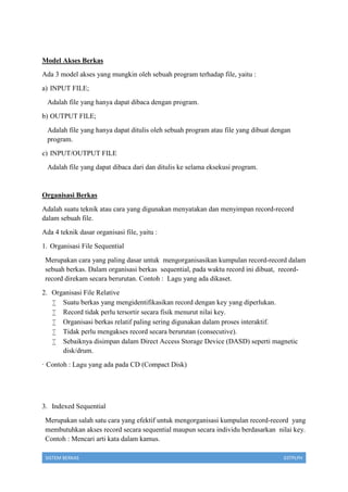 SISTEM BERKAS 03TPLPH
Model Akses Berkas
Ada 3 model akses yang mungkin oleh sebuah program terhadap file, yaitu :
a) INPUT FILE;
Adalah file yang hanya dapat dibaca dengan program.
b) OUTPUT FILE;
Adalah file yang hanya dapat ditulis oleh sebuah program atau file yang dibuat dengan
program.
c) INPUT/OUTPUT FILE
Adalah file yang dapat dibaca dari dan ditulis ke selama eksekusi program.
Organisasi Berkas
Adalah suatu teknik atau cara yang digunakan menyatakan dan menyimpan record-record
dalam sebuah file.
Ada 4 teknik dasar organisasi file, yaitu :
1. Organisasi File Sequential
Merupakan cara yang paling dasar untuk mengorganisasikan kumpulan record-record dalam
sebuah berkas. Dalam organisasi berkas sequential, pada waktu record ini dibuat, record-
record direkam secara berurutan. Contoh : Lagu yang ada dikaset.
2. Organisasi File Relative
 Suatu berkas yang mengidentifikasikan record dengan key yang diperlukan.
 Record tidak perlu tersortir secara fisik menurut nilai key.
 Organisasi berkas relatif paling sering digunakan dalam proses interaktif.
 Tidak perlu mengakses record secara berurutan (consecutive).
 Sebaiknya disimpan dalam Direct Access Storage Device (DASD) seperti magnetic
disk/drum.
· Contoh : Lagu yang ada pada CD (Compact Disk)
3. Indexed Sequential
Merupakan salah satu cara yang efektif untuk mengorganisasi kumpulan record-record yang
membutuhkan akses record secara sequential maupun secara individu berdasarkan nilai key.
Contoh : Mencari arti kata dalam kamus.
 