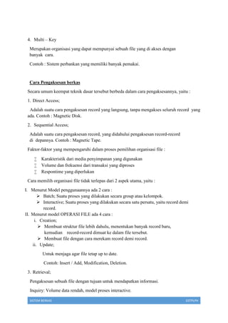 SISTEM BERKAS 03TPLPH
4. Multi – Key
Merupakan organisasi yang dapat mempunyai sebuah file yang di akses dengan
banyak cara.
Contoh : Sistem perbankan yang memiliki banyak pemakai.
Cara Pengaksesan berkas
Secara umum keempat teknik dasar tersebut berbeda dalam cara pengaksesannya, yaitu :
1. Direct Access;
Adalah suatu cara pengaksesan record yang langsung, tanpa mengakses seluruh record yang
ada. Contoh : Magnetic Disk.
2. Sequential Access;
Adalah suatu cara pengaksesan record, yang didahului pengaksesan record-record
di depannya. Contoh : Magnetic Tape.
Faktor-faktor yang mempengaruhi dalam proses pemilihan organisasi file :
 Karakteristik dari media penyimpanan yang digunakan
 Volume dan frekuensi dari transaksi yang diproses
 Respontime yang diperlukan
Cara memilih organisasi file tidak terlepas dari 2 aspek utama, yaitu :
I. Menurut Model penggunaannya ada 2 cara :
 Batch; Suatu proses yang dilakukan secara group atau kelompok.
 Interactive; Suatu proses yang dilakukan secara satu persatu, yaitu record demi
record.
II. Menurut model OPERASI FILE ada 4 cara :
i. Creation;
 Membuat struktur file lebih dahulu, menentukan banyak record baru,
kemudian record-record dimuat ke dalam file tersebut.
 Membuat file dengan cara merekam record demi record.
ii. Update;
Untuk menjaga agar file tetap up to date.
Contoh: Insert / Add, Modification, Deletion.
3. Retrieval;
Pengaksesan sebuah file dengan tujuan untuk mendapatkan informasi.
Inquiry: Volume data rendah, model proses interactive.
 