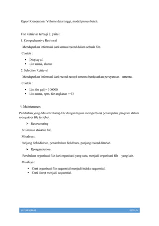 SISTEM BERKAS 03TPLPH
Report Generation: Volume data tinggi, model proses batch.
File Retrieval terbagi 2, yaitu :
1. Comprehensive Retrieval
Mendapatkan informasi dari semua record dalam sebuah file.
Contoh :
 Display all
 List nama, alamat
2. Selective Retrieval
Mendapatkan informasi dari record-record tertentu berdasarkan persyaratan tertentu.
Contoh :
 List for gaji = 100000
 List nama, npm, for angkatan = 93
4. Maintenance;
Perubahan yang dibuat terhadap file dengan tujuan memperbaiki penampilan program dalam
mengakses file tersebut.
 Restructuring
Perubahan struktur file.
Misalnya :
Panjang field diubah, penambahan field baru, panjang record dirubah.
 Reorganization
Perubahan organisasi file dari organisasi yang satu, menjadi organisasi file yang lain.
Misalnya :
 Dari organisasi file sequential menjadi indeks sequential.
 Dari direct menjadi sequential.
 