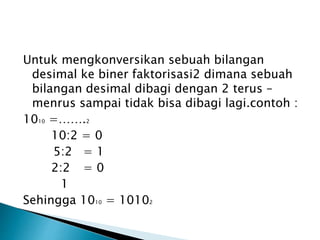 Untuk mengkonversikan sebuah bilangan 
desimal ke biner faktorisasi2 dimana sebuah 
bilangan desimal dibagi dengan 2 terus – 
menrus sampai tidak bisa dibagi lagi.contoh : 
1010 =…….2 
10:2 = 0 
5:2 = 1 
2:2 = 0 
1 
Sehingga 1010 = 10102 
 