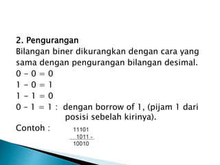 2. Pengurangan 
Bilangan biner dikurangkan dengan cara yang 
sama dengan pengurangan bilangan desimal. 
0 - 0 = 0 
1 - 0 = 1 
1 - 1 = 0 
0 – 1 = 1 : dengan borrow of 1, (pijam 1 dari 
posisi sebelah kirinya). 
Contoh : 
 