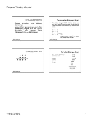 Pengantar Teknologi Informasi
TinO DwiantOrO 4
OPERASI ARITHMATIKAOPERASI ARITHMATIKA
•Operasi aritmatika yang dilakukan
diantaranya:
penjumlahan, pengurangan, perkalian,
pembagian, pangkat, akar, dsb. Operasi
Arithmatika yang dibahas hanya
PENJUMLAHAN dan PERKALIAN.
KhususKhusus Program DProgram D--IIIIII
Penjumlahan Bilangan Binari
•Penjumlahan bilangan BINARI dilakukan dengan cara
yang sama seperti hanya penjumlahan bilangan desimal.
Dasar penjumlahan untuk masing2 digit bilangan binari
adalah :
0 + 0 = 0
0 + 1 = 1
1 + 0 = 1
1 + 1 = 0
dengan carry of 1, yaitu 1+1=2, karena
digit terbesar binari hanya 1
KhususKhusus Program DProgram D--IIIIII
Contoh Penjumlahan Bineri
1 1 1 1
1 0 1 0 0
1 0 0 0 1 1
KhususKhusus Program DProgram D--IIIIII
+
Perkalian Bilangan Binari
• Dasar perkalian untuk masing2
digit bil.binari adalah:
0 x 0 = 0
1 x 0 = 0
0 x 1 = 0
1 x 1 = 1
1110
1100
------- x
0000
0000
1110
1110
--------------- +
10101000
 