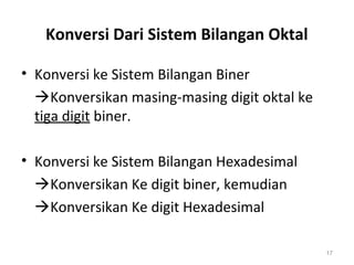 Konversi Dari Sistem Bilangan Oktal
• Konversi ke Sistem Bilangan Biner
Konversikan masing-masing digit oktal ke
tiga digit biner.
• Konversi ke Sistem Bilangan Hexadesimal
Konversikan Ke digit biner, kemudian
Konversikan Ke digit Hexadesimal
17
 