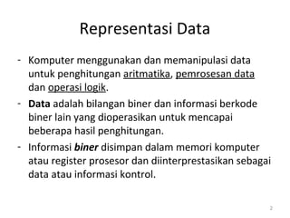 Representasi Data
- Komputer menggunakan dan memanipulasi data
untuk penghitungan aritmatika, pemrosesan data
dan operasi logik.
- Data adalah bilangan biner dan informasi berkode
biner lain yang dioperasikan untuk mencapai
beberapa hasil penghitungan.
- Informasi biner disimpan dalam memori komputer
atau register prosesor dan diinterprestasikan sebagai
data atau informasi kontrol.
2
 