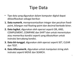 Tipe Data
• Tipe data yang digunakan dalam komputer digital dapat
diklasifikasikan sebagai berikut:
1. Data numerik, merepresentasikan integer dan pecahan fixed-
point, bilangan real floating-point dan desimal berkode biner.
2. Data logikal, digunakan oleh operasi seperti OR, AND,
COMPLEMENT, COMPARE dan SHIFT dan untuk menentukan
atau memeriksa kondisi seperti yang dibutuhkan untuk
instruksi bercabang kondisi.
3. Data bit-tunggal, digunakan oleh operasi seperti SET, CLEAR
dan TEST.
4. Data Alfanumerik, digunakan untuk manipulasi string oleh
instruksi seperti MOVE dan SEARCH.
3
 