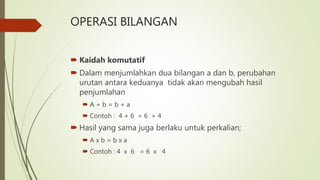 OPERASI BILANGAN
 Kaidah komutatif
 Dalam menjumlahkan dua bilangan a dan b, perubahan
urutan antara keduanya tidak akan mengubah hasil
penjumlahan
 A + b = b + a
 Contoh : 4 + 6 = 6 + 4
 Hasil yang sama juga berlaku untuk perkalian;
 A x b = b x a
 Contoh : 4 x 6 = 6 x 4
 