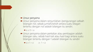  Unsur penyama
 Unsur penyama dalam senjumlahan /pengurangan adlaah
bilangan nol, sebab jumlah/selisih antara suatu bilagan
tertentu dengan nol adalah bilangan itu sendiri.
 a ± 0 = a
 Unsur penyama dalam perkalian atau pembagian adalah
bilangan satu, sebab hasil kali atau hasil bagi antara suatu
bilangan tertentu dengan 1 adalah bilangan itu sendiri
 a x 1 = a a : 1 = a
 