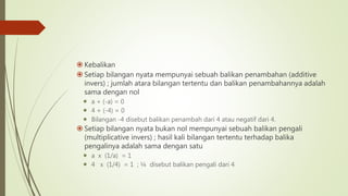  Kebalikan
 Setiap bilangan nyata mempunyai sebuah balikan penambahan (additive
invers) ; jumlah atara bilangan tertentu dan balikan penambahannya adalah
sama dengan nol
 a + (-a) = 0
 4 + (-4) = 0
 Bilangan -4 disebut balikan penambah dari 4 atau negatif dari 4.
 Setiap bilangan nyata bukan nol mempunyai sebuah balikan pengali
(multiplicative invers) ; hasil kali bilangan tertentu terhadap balika
pengalinya adalah sama dengan satu
 a x (1/a) = 1
 4 x (1/4) = 1 ; ¼ disebut balikan pengali dari 4
 