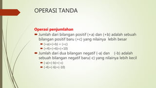 OPERASI TANDA
Operasi penjumlahan
 Jumlah dari bilangan positif (+a) dan (+b) adalah sebuah
bilangan positif baru (+c) yang nilainya lebih besar
 (+a)+(+b) = (+c)
 (+4)+(+6)=(+10)
 Jumlah dari dua bilangan negatif (-a) dan (-b) adalah
sebuah bilangan negatif baru(-c) yang nilainya lebih kecil
 (-a)+(-b)=(-c)
 (-4)+(-6)=(-10)
 