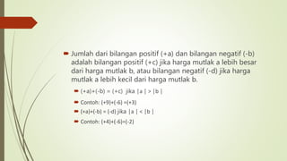 Jumlah dari bilangan positif (+a) dan bilangan negatif (-b)
adalah bilangan positif (+c) jika harga mutlak a lebih besar
dari harga mutlak b, atau bilangan negatif (-d) jika harga
mutlak a lebih kecil dari harga mutlak b.
 (+a)+(-b) = (+c) jika │a │ > │b │
 Contoh: (+9)+(-6) =(+3)
 (+a)+(-b) = (-d) jika │a │ < │b │
 Contoh: (+4)+(-6)=(-2)
 