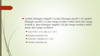 Jumlah bilangan negatif (-a) dan bilangan positif (+b) adalah
bilangan positif (+c) jika harga mutlak a lebih kecil dari harga
mutlak b, atau bilangan negatif (-d) jika harga mutlak a lebih
besar dari harga mutlak b
 (-a)+(+b) = (+c) jika │a │ < │b │
 Contoh: (-4)+(+6) =(+2)
 (-a)+(+b) = (-d) jika │a │ > │b │
 Contoh: (-9)+(+6)=(-3)
 