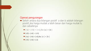 Operasi pengurangan
 Selisih antara dua bilangan positif a dan b adalah bilangan
positif, jika harga mutlak a lebih besar dari harga mutlak b,
dan sebaliknya
 (-a) – (+b) = (+c) jika │a │ > │b │
 (+9) – (+6) = (+3)
 (+a) – (+b) = (-d) jika │a │ < │b │
 (+4) – (+6) = (-2)
 