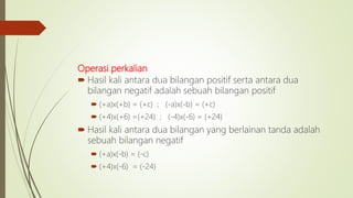 Operasi perkalian
 Hasil kali antara dua bilangan positif serta antara dua
bilangan negatif adalah sebuah bilangan positif
 (+a)x(+b) = (+c) ; (-a)x(-b) = (+c)
 (+4)x(+6) =(+24) ; (-4)x(-6) = (+24)
 Hasil kali antara dua bilangan yang berlainan tanda adalah
sebuah bilangan negatif
 (+a)x(-b) = (-c)
 (+4)x(-6) = (-24)
 