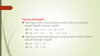 Operasi pembagian
 Hasil bagi antara dua bilangan positif serta dua bilangan
negatif adalah bilangan positif
 (+a) : (+b) = (+c) ; (-a) : (-b) = (+c)
 (+8) : (+4) = (+2) ; (-8) : (-4) = (+2)
 Hasil bagi antara dua bilangan yang berlainan tanda adalah
sebuah bilangan negatif
 (+a) : (-b) = (-c)
 (+8) : (-4) = (-2)
 