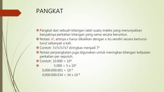 PANGKAT
 Pangkat dari sebuah bilangan ialah suatu indeks yang menunjukkan
banyaknya perkalian bilangan yang sama secara beruntun.
 Notasi: xa, artinya x harus dikalikan dengan x itu sendiri secara berturut-
turut sebanyak a kali.
 Contoh: 7x7x7x7x7 diringkas menjadi 75
 Notasi perpangkatan juga digunakan untuk meringkas bilangan kelipatan
perkalian per sepuluh,
 Contoh: 10.000 = 104
,
 5.000 = 5 x 103
0,000.000.001 = 10-9
0,000.000.034 = 34 x 10-9
 