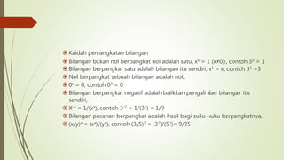  Kaidah pemangkatan bilangan
 Bilangan bukan nol berpangkat nol adalah satu, x0 = 1 (x≠0) , contoh 30 = 1
 Bilangan berpangkat satu adalah bilangan itu sendiri, x1 = x, contoh 31 =3
 Nol berpangkat sebuah bilangan adalah nol,
 0x = 0, contoh 03 = 0
 Bilangan berpangkat negatif adalah balikkan pengali dari bilangan itu
sendiri,
 X-a = 1/(xa), contoh 3-2 = 1/(32) = 1/9
 Bilangan pecahan berpangkat adalah hasil bagi suku-suku berpangkatnya,
 (x/y)a = (xa)/(ya), contoh (3/5)2 = (32)/(52)= 9/25
 
