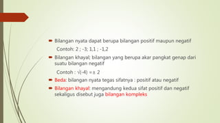  Bilangan nyata dapat berupa bilangan positif maupun negatif
Contoh: 2 ; -3; 1,1 ; -1,2
 Bilangan khayal; bilangan yang berupa akar pangkat genap dari
suatu bilangan negatif
Contoh : √(-4) =± 2
 Beda: bilangan nyata tegas sifatnya : positif atau negatif
 Bilangan khayal: mengandung kedua sifat positif dan negatif
sekaligus disebut juga bilangan kompleks
 