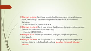  Bilangan rasional: hasil bagi antara dua bilangan, yang berupa bilangan
bulat, atau berupa pecahan dengan desimal terbatas, atau desimal
berulang.
Contoh: 0,14925 ; 0,14926262626
 Bilangan irrasional: hasil bagi antara dua bilangan berupa pecahan dengan
desimal tak terbatas dan tak berulang .
Contoh: 0,147639860.....
 Bilangan bulat; hasil bagi antara dua bilangan yang hasilnya bulat ,
termasuk 0.
 Bilangan pecahan: hasil bagi antara dua bilangan yang hasilnya pecahan
dengan desimal terbatas atau berulang. (pecahan termasuk bilangan
rasional)
 