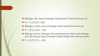  Bilangan asli: semua bilangan bulat positif, tidak termasuk nol
 A = { 1,2,3,4,5,....dst}
 Bilangan cacah: semua bilangan bulat positif termasuk nol,
 A = {0,1,2,3,4,5,....dst}
 Bilangan prima: bilangan asli yang besarnya tidak sama dengan
satu dan hanya habis (bilangan bulat) dibagi oleh dirinya sendiri.
 P = {2,3,5,7,11, ...dst}
 