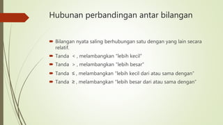 Hubunan perbandingan antar bilangan
 Bilangan nyata saling berhubungan satu dengan yang lain secara
relatif.
 Tanda < , melambangkan “lebih kecil”
 Tanda > , melambangkan “lebih besar”
 Tanda ≤ , melambangkan “lebih kecil dari atau sama dengan”
 Tanda ≥ , melambangkan “lebih besar dari atau sama dengan”
 
